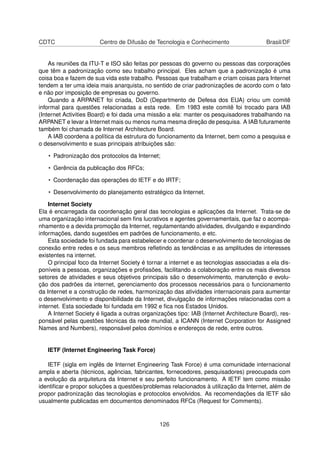 CDTC Centro de Difusão de Tecnologia e Conhecimento Brasil/DF
As reuniões da ITU-T e ISO são feitas por pessoas do governo ou pessoas das corporações
que têm a padronização como seu trabalho principal. Eles acham que a padronização é uma
coisa boa e fazem de sua vida este trabalho. Pessoas que trabalham e criam coisas para Internet
tendem a ter uma ideia mais anarquista, no sentido de criar padronizações de acordo com o fato
e não por imposição de empresas ou governo.
Quando a ARPANET foi criada, DoD (Departmento de Defesa dos EUA) criou um comitê
informal para questões relacionadas a esta rede. Em 1983 este comitê foi trocado para IAB
(Internet Activities Board) e foi dada uma missão a ela: manter os pesquisadores trabalhando na
ARPANET e levar a Internet mais ou menos numa mesma direção de pesquisa. A IAB futuramente
também foi chamada de Internet Architecture Board.
A IAB coordena a política da estrutura do funcionamento da Internet, bem como a pesquisa e
o desenvolvimento e suas principais atribuições são:
• Padronização dos protocolos da Internet;
• Gerência da publicação dos RFCs;
• Coordenação das operações do IETF e do IRTF;
• Desenvolvimento do planejamento estratégico da Internet.
Internet Society
Ela é encarregada da coordenação geral das tecnologias e aplicações da Internet. Trata-se de
uma organização internacional sem ﬁns lucrativos e agentes governamentais, que faz o acompa-
nhamento e a devida promoção da Internet, regulamentando atividades, divulgando e expandindo
informações, dando sugestões em padrões de funcionamento, e etc.
Esta sociedade foi fundada para estabelecer e coordenar o desenvolvimento de tecnologias de
conexão entre redes e os seus membros reﬂetindo as tendências e as amplitudes de interesses
existentes na internet.
O principal foco da Internet Society é tornar a internet e as tecnologias associadas a ela dis-
poníveis a pessoas, organizações e proﬁssões, facilitando a colaboração entre os mais diversos
setores de atividades e seus objetivos principais são o desenvolvimento, manutenção e evolu-
ção dos padrões da internet, gerenciamento dos processos necessários para o funcionamento
da Internet e a construção de redes, harmonização das atividades internacionais para aumentar
o desenvolvimento e disponibilidade da Internet, divulgação de informações relacionadas com a
internet. Esta sociedade foi fundada em 1992 e ﬁca nos Estados Unidos.
A Internet Society é ligada a outras organizações tipo: IAB (Internet Architecture Board), res-
ponsável pelas questões técnicas da rede mundial, a ICANN (Internet Corporation for Assigned
Names and Numbers), responsável pelos domínios e endereços de rede, entre outros.
IETF (Internet Engineering Task Force)
IETF (sigla em inglês de Internet Engineering Task Force) é uma comunidade internacional
ampla e aberta (técnicos, agências, fabricantes, fornecedores, pesquisadores) preocupada com
a evolução da arquitetura da Internet e seu perfeito funcionamento. A IETF tem como missão
identiﬁcar e propor soluções a questões/problemas relacionados à utilização da Internet, além de
propor padronização das tecnologias e protocolos envolvidos. As recomendações da IETF são
usualmente publicadas em documentos denominados RFCs (Request for Comments).
126
 