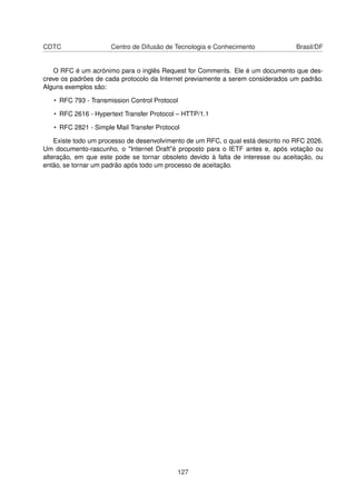 CDTC Centro de Difusão de Tecnologia e Conhecimento Brasil/DF
O RFC é um acrónimo para o inglês Request for Comments. Ele é um documento que des-
creve os padrões de cada protocolo da Internet previamente a serem considerados um padrão.
Alguns exemplos são:
• RFC 793 - Transmission Control Protocol
• RFC 2616 - Hypertext Transfer Protocol – HTTP/1.1
• RFC 2821 - Simple Mail Transfer Protocol
Existe todo um processo de desenvolvimento de um RFC, o qual está descrito no RFC 2026.
Um documento-rascunho, o "Internet Draft"é proposto para o IETF antes e, após votação ou
alteração, em que este pode se tornar obsoleto devido à falta de interesse ou aceitação, ou
então, se tornar um padrão após todo um processo de aceitação.
127
 