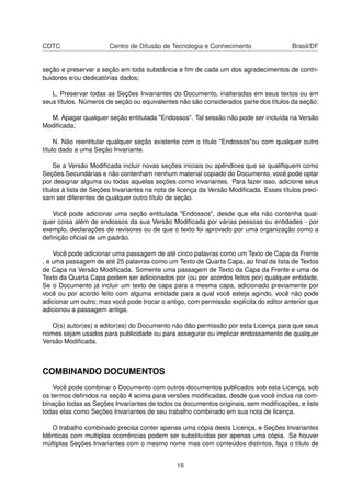 CDTC Centro de Difusão de Tecnologia e Conhecimento Brasil/DF
seção e preservar a seção em toda substância e ﬁm de cada um dos agradecimentos de contri-
buidores e/ou dedicatórias dados;
L. Preservar todas as Seções Invariantes do Documento, inalteradas em seus textos ou em
seus títulos. Números de seção ou equivalentes não são considerados parte dos títulos da seção;
M. Apagar qualquer seção entitulada "Endossos". Tal sessão não pode ser incluída na Versão
Modiﬁcada;
N. Não reentitular qualquer seção existente com o título "Endossos"ou com qualquer outro
título dado a uma Seção Invariante.
Se a Versão Modiﬁcada incluir novas seções iniciais ou apêndices que se qualiﬁquem como
Seções Secundárias e não contenham nenhum material copiado do Documento, você pode optar
por designar alguma ou todas aquelas seções como invariantes. Para fazer isso, adicione seus
títulos à lista de Seções Invariantes na nota de licença da Versão Modiﬁcada. Esses títulos preci-
sam ser diferentes de qualquer outro título de seção.
Você pode adicionar uma seção entitulada "Endossos", desde que ela não contenha qual-
quer coisa além de endossos da sua Versão Modiﬁcada por várias pessoas ou entidades - por
exemplo, declarações de revisores ou de que o texto foi aprovado por uma organização como a
deﬁnição oﬁcial de um padrão.
Você pode adicionar uma passagem de até cinco palavras como um Texto de Capa da Frente
, e uma passagem de até 25 palavras como um Texto de Quarta Capa, ao ﬁnal da lista de Textos
de Capa na Versão Modiﬁcada. Somente uma passagem de Texto da Capa da Frente e uma de
Texto da Quarta Capa podem ser adicionados por (ou por acordos feitos por) qualquer entidade.
Se o Documento já incluir um texto de capa para a mesma capa, adicionado previamente por
você ou por acordo feito com alguma entidade para a qual você esteja agindo, você não pode
adicionar um outro; mas você pode trocar o antigo, com permissão explícita do editor anterior que
adicionou a passagem antiga.
O(s) autor(es) e editor(es) do Documento não dão permissão por esta Licença para que seus
nomes sejam usados para publicidade ou para assegurar ou implicar endossamento de qualquer
Versão Modiﬁcada.
COMBINANDO DOCUMENTOS
Você pode combinar o Documento com outros documentos publicados sob esta Licença, sob
os termos deﬁnidos na seção 4 acima para versões modiﬁcadas, desde que você inclua na com-
binação todas as Seções Invariantes de todos os documentos originais, sem modiﬁcações, e liste
todas elas como Seções Invariantes de seu trabalho combinado em sua nota de licença.
O trabalho combinado precisa conter apenas uma cópia desta Licença, e Seções Invariantes
Idênticas com multiplas ocorrências podem ser substituídas por apenas uma cópia. Se houver
múltiplas Seções Invariantes com o mesmo nome mas com conteúdos distintos, faça o título de
16
 