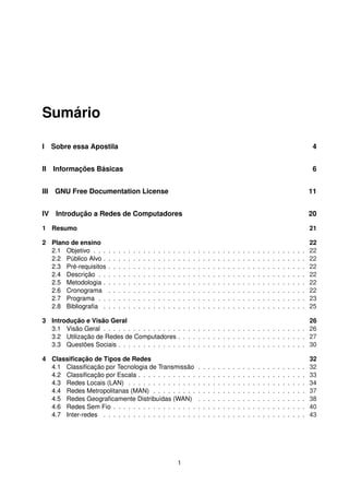 Sumário
I Sobre essa Apostila 4
II Informações Básicas 6
III GNU Free Documentation License 11
IV Introdução a Redes de Computadores 20
1 Resumo 21
2 Plano de ensino 22
2.1 Objetivo . . . . . . . . . . . . . . . . . . . . . . . . . . . . . . . . . . . . . . . . . . . 22
2.2 Público Alvo . . . . . . . . . . . . . . . . . . . . . . . . . . . . . . . . . . . . . . . . . 22
2.3 Pré-requisitos . . . . . . . . . . . . . . . . . . . . . . . . . . . . . . . . . . . . . . . . 22
2.4 Descrição . . . . . . . . . . . . . . . . . . . . . . . . . . . . . . . . . . . . . . . . . . 22
2.5 Metodologia . . . . . . . . . . . . . . . . . . . . . . . . . . . . . . . . . . . . . . . . . 22
2.6 Cronograma . . . . . . . . . . . . . . . . . . . . . . . . . . . . . . . . . . . . . . . . 22
2.7 Programa . . . . . . . . . . . . . . . . . . . . . . . . . . . . . . . . . . . . . . . . . . 23
2.8 Bibliograﬁa . . . . . . . . . . . . . . . . . . . . . . . . . . . . . . . . . . . . . . . . . 25
3 Introdução e Visão Geral 26
3.1 Visão Geral . . . . . . . . . . . . . . . . . . . . . . . . . . . . . . . . . . . . . . . . . 26
3.2 Utilização de Redes de Computadores . . . . . . . . . . . . . . . . . . . . . . . . . . 27
3.3 Questões Sociais . . . . . . . . . . . . . . . . . . . . . . . . . . . . . . . . . . . . . . 30
4 Classiﬁcação de Tipos de Redes 32
4.1 Classiﬁcação por Tecnologia de Transmissão . . . . . . . . . . . . . . . . . . . . . . 32
4.2 Classiﬁcação por Escala . . . . . . . . . . . . . . . . . . . . . . . . . . . . . . . . . . 33
4.3 Redes Locais (LAN) . . . . . . . . . . . . . . . . . . . . . . . . . . . . . . . . . . . . 34
4.4 Redes Metropolitanas (MAN) . . . . . . . . . . . . . . . . . . . . . . . . . . . . . . . 37
4.5 Redes Geograﬁcamente Distribuídas (WAN) . . . . . . . . . . . . . . . . . . . . . . 38
4.6 Redes Sem Fio . . . . . . . . . . . . . . . . . . . . . . . . . . . . . . . . . . . . . . . 40
4.7 Inter-redes . . . . . . . . . . . . . . . . . . . . . . . . . . . . . . . . . . . . . . . . . 43
1
 
