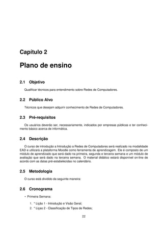 Capítulo 2
Plano de ensino
2.1 Objetivo
Qualiﬁcar técnicos para entendimento sobre Redes de Computadores.
2.2 Público Alvo
Técnicos que desejam adquirir conhecimento de Redes de Computadores.
2.3 Pré-requisitos
Os usuários deverão ser, necessariamente, indicados por empresas públicas e ter conheci-
mento básico acerca de informática.
2.4 Descrição
O curso de introdução a Introdução a Redes de Computadores será realizado na modalidade
EAD e utilizará a plataforma Moodle como ferramenta de aprendizagem. Ele é composto de um
módulo de aprendizado que será dado na primeira, segunda e terceira semana e um módulo de
avaliação que será dado na terceira semana. O material didático estará disponível on-line de
acordo com as datas pré-estabelecidas no calendário.
2.5 Metodologia
O curso está dividido da seguinte maneira:
2.6 Cronograma
• Primeira Semana:
1. * Lição 1 - Introdução e Visão Geral;
2. * Liçao 2 - Classiﬁcação de Tipos de Redes;
22
 