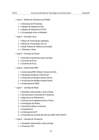 CDTC Centro de Difusão de Tecnologia e Conhecimento Brasil/DF
• Lição 3 - Modelo de Arquitetura de Redes:
1. o Hierarquia de Protocolos;
2. o Modelo de Referência OSI;
3. o Modelo de Referência TCP/IP;
4. o Comparação entre os Modelos.
• Lição 4 - Camada Física:
1. o Meios de Transmissão cabeados;
2. o Meios de Transmissão sem ﬁo;
3. o Rede Pública de Telefonia Comutada;
4. o Televisão a Cabo.
• Lição 5 - Camada de Enlace:
1. o Questões importantes dessa camada;
2. o Controle de Erros;
3. o Controle de Fluxo.
• Lição 6 - Subcamada MAC:
1. o Subcamada MAC (Medium Acess Control);
2. o Alocações Estáticas e Dinâmicas;
3. o Protocolos de Múltiplo Acesso Parte1;
4. o Protocolos de Múltiplo Acesso Parte2;
5. o Endereçamento MAC.
• Lição 7 - Camada de Rede:
1. o Questões relacionadas a esta camada;
2. o Serviços para a Camada de Transporte;
3. o Algoritmos de Roteamento;
4. o Controle de Congestionamento e Fluxo;
5. o Interligação de Redes;
6. o Camada de Rede na Internet;
7. o Cabeçalho IP;
8. o Endereçamento IP;
9. o Protocolos de Controle da Internet (ICMP, ARP, DHCP).
• Lição 8 - Camada de Transporte:
1. o Questões relacionados a esta camada;
2. o Protocolo TCP;
24
 