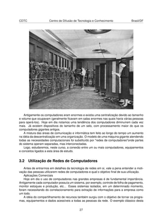 CDTC Centro de Difusão de Tecnologia e Conhecimento Brasil/DF
Antigamente os computadores eram enormes e existia uma centralização devido ao tamanho
e volume que ocupavam (geralmente ﬁcavam em salas enormes nas quais havia várias pessoas
para operá-los). Hoje em dia notamos uma tendência dos computadores diminuírem cada vez
mais. Já existem dispositivos do tamanho de um selo, com processamento maior do que os
computadores gigantes antigos.
A mistura das áreas de comunicação e informática tem feito ao longo do tempo um aumento
na idéia da descentralização em uma organização. O modelo de uma máquina gigante atendendo
todas as necessidades computacionais foi substituído por "redes de computadores"onde partes
do sistema operam separadas, mas interconectadas.
Logo, estudaremos, neste curso, a conexão entre um ou mais computadores, equipamentos
e conceitos ligados a esta área de estudo.
3.2 Utilização de Redes de Computadores
Antes de entrarmos em detalhes da tecnologia de redes em si, vale a pena entender a moti-
vação das pessoas utilizarem redes de computadores e qual o objetivo ﬁnal de sua utilização.
Aplicações Comerciais
Hoje em dia o uso de computadores nas grandes empresas é de fundamental importância.
Antigamente cada computador possuía um sistema, por exemplo, controle de folha de pagamento,
monitor estoques e produção, etc... Esses sistemas isolados, em um determinado momento,
foram necessitando do correlacionamento para extração de informações para a empresa como
um todo.
A idéia do compartilhamento de recursos também surgiu com o objetivo de tornar os progra-
mas, equipamentos e dados acessíveis a todas as pessoas da rede. O exemplo clássico desta
27
 