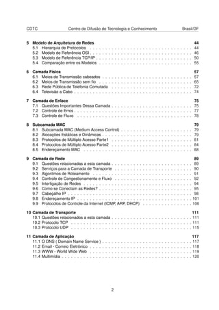 CDTC Centro de Difusão de Tecnologia e Conhecimento Brasil/DF
5 Modelo de Arquitetura de Redes 44
5.1 Hierarquia de Protocolos . . . . . . . . . . . . . . . . . . . . . . . . . . . . . . . . . 44
5.2 Modelo de Referência OSI . . . . . . . . . . . . . . . . . . . . . . . . . . . . . . . . . 46
5.3 Modelo de Referência TCP/IP . . . . . . . . . . . . . . . . . . . . . . . . . . . . . . . 50
5.4 Comparação entre os Modelos . . . . . . . . . . . . . . . . . . . . . . . . . . . . . . 55
6 Camada Física 57
6.1 Meios de Transmissão cabeados . . . . . . . . . . . . . . . . . . . . . . . . . . . . . 57
6.2 Meios de Transmissão sem ﬁo . . . . . . . . . . . . . . . . . . . . . . . . . . . . . . 65
6.3 Rede Pública de Telefonia Comutada . . . . . . . . . . . . . . . . . . . . . . . . . . 72
6.4 Televisão a Cabo . . . . . . . . . . . . . . . . . . . . . . . . . . . . . . . . . . . . . . 74
7 Camada de Enlace 75
7.1 Questões Importantes Dessa Camada . . . . . . . . . . . . . . . . . . . . . . . . . . 75
7.2 Controle de Erros . . . . . . . . . . . . . . . . . . . . . . . . . . . . . . . . . . . . . . 77
7.3 Controle de Fluxo . . . . . . . . . . . . . . . . . . . . . . . . . . . . . . . . . . . . . 78
8 Subcamada MAC 79
8.1 Subcamada MAC (Medium Access Control) . . . . . . . . . . . . . . . . . . . . . . . 79
8.2 Alocações Estáticas e Dinâmicas . . . . . . . . . . . . . . . . . . . . . . . . . . . . . 79
8.3 Protocolos de Múltiplo Acesso Parte1 . . . . . . . . . . . . . . . . . . . . . . . . . . 81
8.4 Protocolos de Múltiplo Acesso Parte2 . . . . . . . . . . . . . . . . . . . . . . . . . . 84
8.5 Endereçamento MAC . . . . . . . . . . . . . . . . . . . . . . . . . . . . . . . . . . . 88
9 Camada de Rede 89
9.1 Questões relacionadas a esta camada . . . . . . . . . . . . . . . . . . . . . . . . . . 89
9.2 Serviços para a Camada de Transporte . . . . . . . . . . . . . . . . . . . . . . . . . 90
9.3 Algoritmos de Roteamento . . . . . . . . . . . . . . . . . . . . . . . . . . . . . . . . 91
9.4 Controle de Congestionamento e Fluxo . . . . . . . . . . . . . . . . . . . . . . . . . 92
9.5 Interligação de Redes . . . . . . . . . . . . . . . . . . . . . . . . . . . . . . . . . . . 94
9.6 Como se Conectam as Redes? . . . . . . . . . . . . . . . . . . . . . . . . . . . . . . 95
9.7 Cabeçalho IP . . . . . . . . . . . . . . . . . . . . . . . . . . . . . . . . . . . . . . . . 98
9.8 Endereçamento IP . . . . . . . . . . . . . . . . . . . . . . . . . . . . . . . . . . . . . 101
9.9 Protocolos de Controle da Internet (ICMP, ARP, DHCP) . . . . . . . . . . . . . . . . 106
10 Camada de Transporte 111
10.1 Questões relacionados a esta camada . . . . . . . . . . . . . . . . . . . . . . . . . . 111
10.2 Protocolo TCP . . . . . . . . . . . . . . . . . . . . . . . . . . . . . . . . . . . . . . . 111
10.3 Protocolo UDP . . . . . . . . . . . . . . . . . . . . . . . . . . . . . . . . . . . . . . . 115
11 Camada de Aplicação 117
11.1 O DNS ( Domain Name Service ) . . . . . . . . . . . . . . . . . . . . . . . . . . . . . 117
11.2 Email - Correio Eletrônico . . . . . . . . . . . . . . . . . . . . . . . . . . . . . . . . . 118
11.3 WWW - World Wide Web . . . . . . . . . . . . . . . . . . . . . . . . . . . . . . . . . 119
11.4 Multimídia . . . . . . . . . . . . . . . . . . . . . . . . . . . . . . . . . . . . . . . . . . 120
2
 