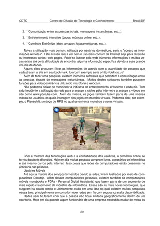CDTC Centro de Difusão de Tecnologia e Conhecimento Brasil/DF
2. * Comunicação entre as pessoas (chats, mensagens instantâneas, etc...);
3. * Entretenimento interativo (Jogos, músicas online, etc..);
4. * Comércio Eletrônico (ebay, amazon, lojasamericanas, etc..).
Talvez a utilização mais comum, utilizada por usuários domésticos, seria o "acesso as infor-
mações remotas". Este acesso tem a ver com o uso mais comum da Internet seja para diversão
ou interesses sérios: web pages. Pode-se ilustrar pela web inúmeras informações e muitas ve-
zes existe até certa diﬁculdade de encontrar alguma informação especíﬁca devido a esse grande
volume de dados.
Alguns sites procuram ﬁltrar as informações de acordo com a quantidade de pessoas que
cadastraram o site em seu bookmark. Um bom exemplo seria o http://del.icio.us/
Além de fazer uma pesquisa, existem inúmeros softwares que permitem a comunicação entre
as pessoas através de mensagens instantâneas. Muitos destes softwares também possuem
funções para videoconferência utilizando microfone e webcam.
Não podemos deixar de mencionar a indústria de entretenimento, crescente a cada dia. Tem
sido freqüênte a utilização da rede para o acesso a rádios pela Internet e o acesso a vídeos em
site como www.youtube.com. Além da música, os jogos também fazem parte de uma imensa
massa de usuários, os quais interagem nos jogos em mundos virtuais. Podemos citar, por exem-
plo, o Planeshift, um jogo de RPG no qual se enfrenta monstros e seres virtuais.
Com a melhora das tecnologias web e a conﬁabilidade dos usuários, o comércio online se
tornou bastante difundido. Hoje em dia muitas pessoas compram livros, acessórios de informática
e até mesmo carros pela Internet. Isso prova que redes de computadores estão presentes no
cotidiano das pessoas.
Usuários Móveis
Até aqui a maioria dos serviços fornecidos devido a redes, foram ilustrados por meio de com-
putadores Desktop. Além desses computadores pessoais, existem também os computadores
móveis (notebooks e PDAs - Personal Digital Assistants) que fazem parte de um segmento de
mais rápido crescimento da indústria de informática. Essas são as mais novas tecnologias, que
surgiram há pouco tempo e ultimamente estão em uma fase na qual existem muitas pesquisas
nessa área, principalmente em como fornecer redes sem ﬁo com segurança e alta disponibilidade.
Redes sem ﬁo fazem com que a pessoa não ﬁque limitada geograﬁcamente dentro de um
escritório. Hoje em dia quando algum funcionário de uma empresa necessita mudar de mesa ou
29
 