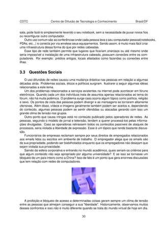CDTC Centro de Difusão de Tecnologia e Conhecimento Brasil/DF
sala, pode fazê-lo simplesmente levando o seu notebook, sem a necessidade de puxar novos ﬁos
ou reconﬁgurar outro computador.
Outro uso comum são as conferências onde cada pessoa leva o seu computador pessoal(notebooks,
PDAs, etc...) e conecta por via wireless seus equipamentos. Sendo assim, é muito mais fácil criar
uma infraestrutura dessa forma do que por redes cabeadas.
Esse tipo de rede também permite que lugares que ﬁcariam onerosos ou até mesmo onde
seria impossível a instalação de uma infraestrutura cabeada, possuam conexões entre os com-
putadores. Por exemplo: prédios antigos, locais afastados como fazendas ou conexões entre
ilhas.
3.3 Questões Sociais
O uso difundido de redes causou uma mudança drástica nas pessoas em relação a algumas
décadas atrás. Problemas sociais, éticos e políticos surgiram. Ilustrarei a seguir algumas idéias
relacionadas a este tema.
Um dos problemas relacionados a serviços existentes na internet pode acontecer em fóruns
eletrônicos. Quando cada um dos indivíduos trata de assuntos apenas relacionados ao tema do
fórum, não há muita polêmica. O problema surge caso ocorra algum tópico como política, religião
e sexo. Os pontos de vista das pessoas podem divergir e as mensagens se tornarem altamente
ofensivas. Além disso, vídeos e imagens geralmente também podem ser aceitos e, dependendo
do conteúdo, algumas pessoas podem se sentir ofendidas ou atacadas gerando com isso um
grande clima de tensão nos grupos.
Outro ponto que causa intrigas está no conteúdo publicado pelos operadores de redes. As
pessoas, seguindo o modelo de jornal e televisão, tendem a querer processá-los pelas informa-
ções divulgadas. Caso as operadoras retirassem todos os conteúdos passíveis de ataques de
processos, seria violada a liberdade de expressão. Esse é um tópico que rende bastante discus-
são.
Funcionários de empresas reclamam sempre por seus direitos de empregados relacionados
aos emails lidos ou escritos em ambiente de trabalho. O empregador alega que os emails são
de sua propriedade, podendo ser bisbilhotados enquanto que os empregadores não desejam que
sejam violada sua privacidade.
Saindo da esfera corporativa e entrando no mundo acadêmico, quais seriam os critérios para
que algum conteúdo não seja apropriado por alguma universidade? E se isso se tornasse um
bloqueio de um país inteiro como a China? Isso de fato é um ponto que gera enormes discussões
que tem relação com redes de computadores.
A proibição e bloqueio de acesso a determinadas coisas geram sempre um clima de tensão
entre as pessoas que almejam conseguir a sua "liberdade". Historicamente, observamos muitos
desses confrontos e isso não é muito diferente quando se trata do mundo virtual de hoje em dia.
30
 