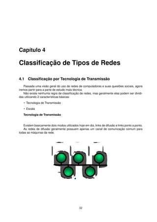 Capítulo 4
Classiﬁcação de Tipos de Redes
4.1 Classiﬁcação por Tecnologia de Transmissão
Passada uma visão geral do uso de redes de computadores e suas questões sociais, agora
iremos partir para a parte de estudo mais técnica.
Não existe nenhuma regra de classiﬁcação de redes, mas geralmente elas podem ser dividi-
das utilizando 2 características básicas:
• Tecnologia de Transmissão
• Escala
Tecnologia de Transmissão
Existem basicamente dois modos utilizados hoje em dia, links de difusão e links ponto a ponto.
As redes de difusão geralmente possuem apenas um canal de comunicação comum para
todas as máquinas da rede.
32
 