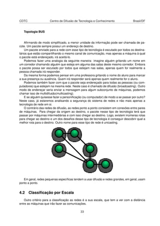 CDTC Centro de Difusão de Tecnologia e Conhecimento Brasil/DF
Topologia BUS
Aﬁrmando de modo simpliﬁcado, a menor unidade da informação pode ser chamada de pa-
cote. Um pacote sempre possui um endereço de destino.
Um pacote enviado para a rede com esse tipo de tecnologia é escutado por todos os destina-
tários que estão compartilhando o mesmo canal de comunicação, mas apenas a máquina à qual
o pacote está endereçado, irá aceitá-lo.
Podemos fazer uma analogia da seguinte maneira: imagine alguém gritando um nome em
um corredor chamando alguém que esteja em alguma das salas deste mesmo corredor. Embora
o pacote possa ser escutado por todos que estejam nas salas, apenas quem for realmente a
pessoa chamada irá responder.
Da mesma forma podemos pensar em uma professora gritando o nome do aluno para marcar
a sua presença ou ausência. Quem irá responder será apenas quem realmente for o aluno.
Podemos também fazer com que o pacote seja endereçado para todas as pessoas (ou com-
putadores) que estejam na mesma rede. Neste caso é chamado de difusão (broadcasting). Outro
modo de endereçar seria enviar a mensagem para algum subconjunto de máquinas, podemos
chamar isso de multidifusão(multicasting).
E se alguém quisesse fazer a personiﬁcação (ou computador) de modo a se passar por outro?
Neste caso, já estaremos analisando a segurança do sistema de redes e não mais apenas a
tecnologia de rede em si.
O contrário das redes de difusão, as redes ponto a ponto consistem em conexões entre pares
de máquinas. Para chegar da origem ao destino, o pacote nesse tipo de tecnologia terá que
passar por máquinas intermediárias e com isso chegar ao destino. Logo, existem inúmeras rotas
para chegar ao destino e um dos desaﬁos desse tipo de tecnologia é conseguir descobrir qual a
melhor rota para o destino. Outro nome para esse tipo de rede é unicasting.
Em geral, redes pequenas especíﬁcas tendem a usar difusão e redes grandes, em geral, usam
ponto a ponto.
4.2 Classiﬁcação por Escala
Outro critério para a classiﬁcação as redes é a sua escala, que tem a ver com a distância
entre as máquinas que irão fazer as comunicações.
33
 