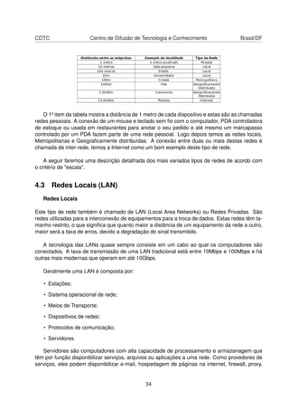 CDTC Centro de Difusão de Tecnologia e Conhecimento Brasil/DF
O 1º item da tabela mostra a distância de 1 metro de cada dispositivo e estas são as chamadas
redes pessoais. A conexão de um mouse e teclado sem ﬁo com o computador, PDA controladora
de estoque ou usada em restaurantes para anotar o seu pedido e até mesmo um marcapasso
controlado por um PDA fazem parte de uma rede pessoal. Logo depois temos as redes locais,
Metropolitanas e Geograﬁcamente distribuídas. A conexão entre duas ou mais destas redes é
chamada de inter-rede, temos a Internet como um bom exemplo deste tipo de rede.
A seguir faremos uma descrição detalhada dos mais variados tipos de redes de acordo com
o critério de "escala".
4.3 Redes Locais (LAN)
Redes Locais
Este tipo de rede também é chamado de LAN (Local Area Networks) ou Redes Privadas. São
redes utilizadas para a interconexão de equipamentos para a troca de dados. Estas redes têm ta-
manho restrito, o que signiﬁca que quanto maior a distância de um equipamento da rede a outro,
maior será a taxa de erros, devido a degradação do sinal transmitido.
A tecnologia das LANs quase sempre consiste em um cabo ao qual os computadores são
conectados. A taxa de transmissão de uma LAN tradicional está entre 10Mbps e 100Mbps e há
outras mais modernas que operam em até 10Gbps.
Geralmente uma LAN é composta por:
• Estações;
• Sistema operacional de rede;
• Meios de Transporte;
• Dispositivos de redes;
• Protocolos de comunicação;
• Servidores.
Servidores são computadores com alta capacidade de processamento e armazenagem que
têm por função disponibilizar serviços, arquivos ou aplicações a uma rede. Como provedores de
serviços, eles podem disponibilizar e-mail, hospedagem de páginas na internet, ﬁrewall, proxy,
34
 