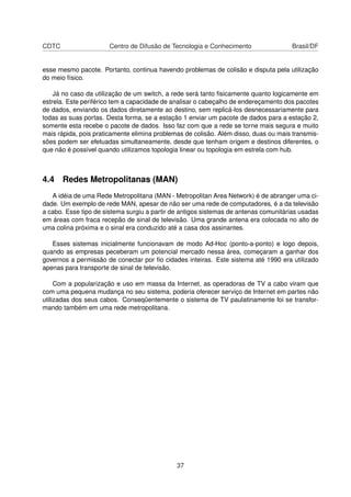 CDTC Centro de Difusão de Tecnologia e Conhecimento Brasil/DF
esse mesmo pacote. Portanto, continua havendo problemas de colisão e disputa pela utilização
do meio físico.
Já no caso da utilização de um switch, a rede será tanto ﬁsicamente quanto logicamente em
estrela. Este periférico tem a capacidade de analisar o cabeçalho de endereçamento dos pacotes
de dados, enviando os dados diretamente ao destino, sem replicá-los desnecessariamente para
todas as suas portas. Desta forma, se a estação 1 enviar um pacote de dados para a estação 2,
somente esta recebe o pacote de dados. Isso faz com que a rede se torne mais segura e muito
mais rápida, pois praticamente elimina problemas de colisão. Além disso, duas ou mais transmis-
sões podem ser efetuadas simultaneamente, desde que tenham origem e destinos diferentes, o
que não é possível quando utilizamos topologia linear ou topologia em estrela com hub.
4.4 Redes Metropolitanas (MAN)
A idéia de uma Rede Metropolitana (MAN - Metropolitan Area Network) é de abranger uma ci-
dade. Um exemplo de rede MAN, apesar de não ser uma rede de computadores, é a da televisão
a cabo. Esse tipo de sistema surgiu a partir de antigos sistemas de antenas comunitárias usadas
em áreas com fraca recepão de sinal de televisão. Uma grande antena era colocada no alto de
uma colina próxima e o sinal era conduzido até a casa dos assinantes.
Esses sistemas inicialmente funcionavam de modo Ad-Hoc (ponto-a-ponto) e logo depois,
quando as empresas peceberam um potencial mercado nessa área, começaram a ganhar dos
governos a permissão de conectar por ﬁo cidades inteiras. Este sistema até 1990 era utilizado
apenas para transporte de sinal de televisão.
Com a popularização e uso em massa da Internet, as operadoras de TV a cabo viram que
com uma pequena mudança no seu sistema, poderia oferecer serviço de Internet em partes não
utilizadas dos seus cabos. Conseqüentemente o sistema de TV paulatinamente foi se transfor-
mando também em uma rede metropolitana.
37
 