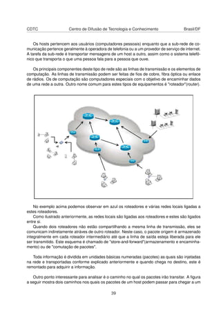 CDTC Centro de Difusão de Tecnologia e Conhecimento Brasil/DF
Os hosts pertencem aos usuários (computadores pessoais) enquanto que a sub-rede de co-
municação pertence geralmente à operadora de telefonia ou a um provedor de serviço de internet.
A tarefa da sub-rede é transportar mensagens de um host a outro, assim como o sistema telefô-
nico que transporta o que uma pessoa fala para a pessoa que ouve.
Os principais componentes deste tipo de rede são as linhas de transmissão e os elementos de
computação. As linhas de transmissão podem ser feitas de ﬁos de cobre, ﬁbra óptica ou enlace
de rádios. Os de computação são computadores especiais com o objetivo de encaminhar dados
de uma rede a outra. Outro nome comum para estes tipos de equipamentos é "roteador"(router).
No exemplo acima podemos observar em azul os roteadores e várias redes locais ligadas a
estes roteadores.
Como ilustrado anteriormente, as redes locais são ligadas aos roteadores e estes são ligados
entre si.
Quando dois roteadores não estão compartilhando a mesma linha de transmissão, eles se
comunicam indiretamente atráves de outro roteador. Neste caso, o pacote origem é armazenado
integralmente em cada roteador intermediário até que a linha de saída esteja liberada para ele
ser transmitido. Este esquema é chamado de "store-and-forward"(armazenamento e encaminha-
mento) ou de "comutação de pacotes".
Toda informação é dividida em unidades básicas numeradas (pacotes) as quais são injetadas
na rede e transportadas conforme explicado anteriormente e quando chega no destino, este é
remontado para adquirir a informação.
Outro ponto interessante para analisar é o caminho no qual os pacotes irão transitar. A ﬁgura
a seguir mostra dois caminhos nos quais os pacotes de um host podem passar para chegar a um
39
 