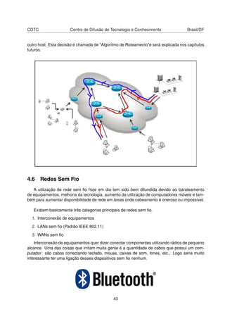CDTC Centro de Difusão de Tecnologia e Conhecimento Brasil/DF
outro host. Esta decisão é chamada de "Algoritmo de Roteamento"e será explicada nos capítulos
futuros.
4.6 Redes Sem Fio
A utilização de rede sem ﬁo hoje em dia tem sido bem difundida devido ao barateamento
de equipamentos, melhoria da tecnologia, aumento da utilização de computadores móveis e tam-
bém para aumentar disponibilidade de rede em áreas onde cabeamento é oneroso ou impossível.
Existem basicamente três categorias principais de redes sem ﬁo.
1. Interconexão de equipamentos
2. LANs sem ﬁo (Padrão IEEE 802.11)
3. WANs sem ﬁo
Interconexão de equipamentos quer dizer conectar componentes utilizando rádios de pequeno
alcance. Uma das coisas que irritam muita gente é a quantidade de cabos que possui um com-
putador: são cabos conectando teclado, mouse, caixas de som, fones, etc.. Logo seria muito
interessante ter uma ligação desses dispositivos sem ﬁo nenhum.
40
 
