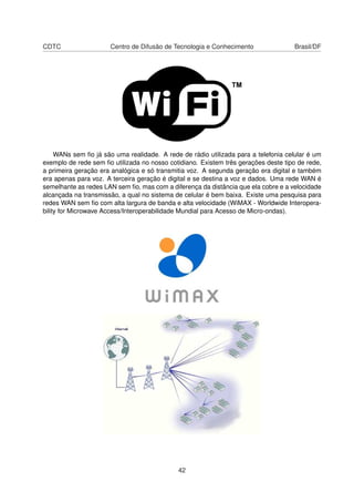 CDTC Centro de Difusão de Tecnologia e Conhecimento Brasil/DF
WANs sem ﬁo já são uma realidade. A rede de rádio utilizada para a telefonia celular é um
exemplo de rede sem ﬁo utilizada no nosso cotidiano. Existem três gerações deste tipo de rede,
a primeira geração era analógica e só transmitia voz. A segunda geração era digital e também
era apenas para voz. A terceira geração é digital e se destina a voz e dados. Uma rede WAN é
semelhante as redes LAN sem ﬁo, mas com a diferença da distância que ela cobre e a velocidade
alcançada na transmissão, a qual no sistema de celular é bem baixa. Existe uma pesquisa para
redes WAN sem ﬁo com alta largura de banda e alta velocidade (WiMAX - Worldwide Interopera-
bility for Microwave Access/Interoperabilidade Mundial para Acesso de Micro-ondas).
42
 