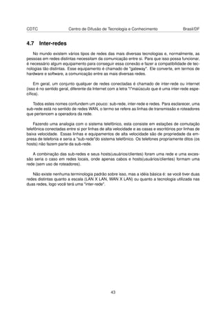 CDTC Centro de Difusão de Tecnologia e Conhecimento Brasil/DF
4.7 Inter-redes
No mundo existem vários tipos de redes das mais diversas tecnologias e, normalmente, as
pessoas em redes distintas necessitam da comunicação entre si. Para que isso possa funcionar,
é necessário algum equipamento para conseguir essa conexão e fazer a compatibilidade de tec-
nologias tão distintas. Esse equipamento é chamado de "gateway". Ele converte, em termos de
hardware e software, a comunicação entre as mais diversas redes.
Em geral, um conjunto qualquer de redes conectadas é chamado de inter-rede ou internet
(isso é no sentido geral, diferente da Internet com a letra "i"maiúsculo que é uma inter-rede espe-
cíﬁca).
Todos estes nomes confundem um pouco: sub-rede, inter-rede e redes. Para esclarecer, uma
sub-rede está no sentido de redes WAN, o termo se refere as linhas de transmissão e roteadores
que pertencem a operadora da rede.
Fazendo uma analogia com o sistema telefônico, esta consiste em estações de comutação
telefônica conectadas entre si por linhas de alta velocidade e as casas e escritórios por linhas de
baixa velocidade. Essas linhas e equipamentos de alta velocidade são de propriedade da em-
presa de telefonia e seria a "sub-rede"do sistema telefônico. Os telefones propriamente ditos (os
hosts) não fazem parte da sub-rede.
A combinação das sub-redes e seus hosts(usuários/clientes) foram uma rede e uma exces-
são seria o caso em redes locais, onde apenas cabos e hosts(usuários/clientes) formam uma
rede (sem uso de roteadores).
Não existe nenhuma terminologia padrão sobre isso, mas a idéia básica é: se você tiver duas
redes distintas quanto a escala (LAN X LAN, WAN X LAN) ou quanto a tecnologia utilizada nas
duas redes, logo você terá uma "inter-rede".
43
 