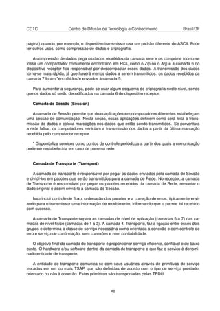 CDTC Centro de Difusão de Tecnologia e Conhecimento Brasil/DF
página) quando, por exemplo, o dispositivo transmissor usa um padrão diferente do ASCII. Pode
ter outros usos, como compressão de dados e criptograﬁa.
A compressão de dados pega os dados recebidos da camada sete e os comprime (como se
fosse um compactador comumente encontrado em PCs, como o Zip ou o Arj) e a camada 6 do
dispositivo receptor ﬁca responsável por descompactar esses dados. A transmissão dos dados
torna-se mais rápida, já que haverá menos dados a serem transmitidos: os dados recebidos da
camada 7 foram "encolhidos"e enviados à camada 5.
Para aumentar a segurança, pode-se usar algum esquema de criptograﬁa neste nível, sendo
que os dados só serão decodiﬁcados na camada 6 do dispositivo receptor.
Camada de Sessão (Session)
A camada de Sessão permite que duas aplicações em computadores diferentes estabeleçam
uma sessão de comunicação. Nesta seção, essas aplicações deﬁnem como será feita a trans-
missão de dados e coloca marcações nos dados que estão sendo transmitidos. Se porventura
a rede falhar, os computadores reiniciam a transmissão dos dados a partir da última marcação
recebida pelo computador receptor.
* Disponibiliza serviços como pontos de controle periódicos a partir dos quais a comunicação
pode ser restabelecida em caso de pane na rede.
Camada de Transporte (Transport)
A camada de transporte é responsável por pegar os dados enviados pela camada de Sessão
e dividí-los em pacotes que serão transmitidos para a camada de Rede. No receptor, a camada
de Transporte é responsável por pegar os pacotes recebidos da camada de Rede, remontar o
dado original e assim enviá-lo à camada de Sessão.
Isso inclui controle de ﬂuxo, ordenação dos pacotes e a correção de erros, tipicamente envi-
ando para o transmissor uma informação de recebimento, informando que o pacote foi recebido
com sucesso.
A camada de Transporte separa as camadas de nível de aplicação (camadas 5 a 7) das ca-
madas de nível físico (camadas de 1 a 3). A camada 4, Transporte, faz a ligação entre esses dois
grupos e determina a classe de serviço necessária como orientada a conexão e com controle de
erro e serviço de conﬁrmação, sem conexões e nem conﬁabilidade.
O objetivo ﬁnal da camada de transporte é proporcionar serviço eﬁciente, conﬁável e de baixo
custo. O hardware e/ou software dentro da camada de transporte e que faz o serviço é denomi-
nado entidade de transporte.
A entidade de transporte comunica-se com seus usuários através de primitivas de serviço
trocadas em um ou mais TSAP, que são deﬁnidas de acordo com o tipo de serviço prestado:
orientado ou não à conexão. Estas primitivas são transportadas pelas TPDU.
48
 