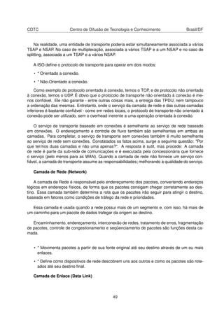 CDTC Centro de Difusão de Tecnologia e Conhecimento Brasil/DF
Na realidade, uma entidade de transporte poderia estar simultaneamente associada a vários
TSAP e NSAP. No caso de multiplexação, associada a vários TSAP e a um NSAP e no caso de
splitting, associada a um TSAP e a vários NSAP.
A ISO deﬁne o protocolo de transporte para operar em dois modos:
• * Orientado a conexão.
• * Não-Orientado a conexão.
Como exemplo de protocolo orientado à conexão, temos o TCP, e de protocolo não orientado
à conexão, temos o UDP. É óbvio que o protocolo de transporte não orientado à conexão é me-
nos conﬁável. Ele não garante - entre outras coisas mais, a entrega das TPDU, nem tampouco
a ordenação das mesmas. Entretanto, onde o serviço da camada de rede e das outras camadas
inferiores é bastante conﬁável - como em redes locais, o protocolo de transporte não orientado à
conexão pode ser utilizado, sem o overhead inerente a uma operação orientada à conexão.
O serviço de transporte baseado em conexões é semelhante ao serviço de rede baseado
em conexões. O endereçamento e controle de ﬂuxo também são semelhantes em ambas as
camadas. Para completar, o serviço de transporte sem conexões também é muito semelhante
ao serviço de rede sem conexões. Constatados os fatos acima, surge a seguinte questão: "Por
que termos duas camadas e não uma apenas?". A resposta é sutil, mas procede: A camada
de rede é parte da sub-rede de comunicações e é executada pela concessionária que fornece
o serviço (pelo menos para as WAN). Quando a camada de rede não fornece um serviço con-
ﬁável, a camada de transporte assume as responsabilidades; melhorando a qualidade do serviço.
Camada de Rede (Network)
A camada de Rede é responsável pelo endereçamento dos pacotes, convertendo endereços
lógicos em endereços físicos, de forma que os pacotes consigam chegar corretamente ao des-
tino. Essa camada também determina a rota que os pacotes irão seguir para atingir o destino,
baseada em fatores como condições de tráfego da rede e prioridades.
Essa camada é usada quando a rede possui mais de um segmento e, com isso, há mais de
um caminho para um pacote de dados trafegar da origem ao destino.
Encaminhamento, endereçamento, interconexão de redes, tratamento de erros, fragmentação
de pacotes, controle de congestionamento e seqüenciamento de pacotes são funções desta ca-
mada.
• * Movimenta pacotes a partir de sua fonte original até seu destino através de um ou mais
enlaces.
• * Deﬁne como dispositivos de rede descobrem uns aos outros e como os pacotes são rote-
ados até seu destino ﬁnal.
Camada de Enlace (Data Link)
49
 