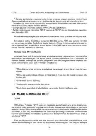 CDTC Centro de Difusão de Tecnologia e Conhecimento Brasil/DF
* Camada que detecta e, opcionalmente, corrige erros que possam acontecer no nível físico.
Responsável pela transmissão e recepção (delimitação) de quadros e pelo controle de ﬂuxo.
* Estabelece um protocolo de comunicação entre sistemas diretamente conectados. O endereça-
mento é físico, embutido na interface de rede.
* Exemplo de protocolos nesta camada: PPP, LAPB (do X.25),NetBios
* Também está inserida no modelo TCP/IP (apesar de TCP/IP não ser baseado nas especiﬁca-
ções do modelo OSI)
Na rede ethernet cada placa de rede possui um endereço físico, que deve ser único na rede.
Em redes do padrão IEEE 802, e outras não IEEE 802 como a FDDI, esta camada é dividida
em outras duas camadas: Controle de ligação lógica (LLC) que fornece uma interface para ca-
mada superior (rede), e controle de acesso ao meio físico (MAC) que acessa diretamente o meio
físico e controla a transmissão de dados.
Camada física (Physycal Layer)
A camada física está diretamente ligada ao equipamento de cabeamento ou outro canal de
comunicação (ver modulação), e é aquela que se comunica diretamente com o controlador da
interface de rede. Preocupa-se, portanto, em permitir uma comunicação bastante simples e con-
ﬁável, na maioria dos casos com controle de erros básico:
• * Move bits (ou bytes, conforme a unidade de transmissão) através de um meio de trans-
missão;
• * Deﬁne as características elétricas e mecânicas do meio, taxa de transferência dos bits,
tensões, etc;
• * Controle de acesso ao meio;
• * Conﬁrmação e retransmissão de quadros;
• * Controle da quantidade e velocidade de transmissão de informações na rede.
5.3 Modelo de Referência TCP/IP
TCP/IP
O Modelo de Protocolo TCP/IP surgiu em meados da guerra fria com uma forma de comunica-
ção entre os vários setores do exército e outros órgãos do governo e universidades, e com isso a
ARPANET surgiu como uma rede que permaneceria intacta caso um dos servidores perdessem
a conexão, e para isso, ela necessitava de protocolos que assegurassem tais funcionalidades
trazendo conﬁabilidade, ﬂexibilidade e que fosse fácil de implementar. Foi desenvolvida então, a
arquitetura TCP/IP.
Para que os computadores de uma rede possam trocar informações é necessário que todos
adotem as mesmas regras para o envio e o recebimento de informações. Este conjunto de regras
50
 