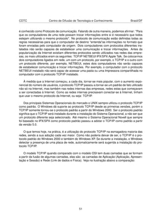 CDTC Centro de Difusão de Tecnologia e Conhecimento Brasil/DF
é conhecido como Protocolo de comunicação. Falando de outra maneira, podemos aﬁrmar: "Para
que os computadores de uma rede possam trocar informações entre si é necessário que todos
estejam utilizando o mesmo protocolo". No protocolo de comunicação estão deﬁnidas todas as
regras necessárias para que o computador de destino "entenda"as informações no formato que
foram enviadas pelo computador de origem. Dois computadores com protocolos diferentes ins-
talados não serão capazes de estabelecer uma comunicação e trocar informações. Antes da
popularização da Internet existiam diferentes protocolos sendo utilizados nas redes das empre-
sas, os mais utilizados eram os seguintes: TCP/IP NETBEUI IPX/SPX Apple Talk. Se colocarmos
dois computadores ligados em rede, um com um protocolo, por exemplo, o TCP/IP e o outro com
um protocolo diferente, por exemplo, NETBEUI, estes dois computadores não serão capazes
de estabelecer comunicação e trocar informações. Por exemplo, o computador com o protocolo
NETBEUI instalado não será capaz de acessar uma pasta ou uma Impressora compartilhada no
computador com o protocolo TCP/IP instalado.
À medida que a Internet começou, a cada dia, tornar-se mais popular, com o aumento expo-
nencial do número de usuários, o protocolo TCP/IP passou a tornar-se um padrão de fato utilizado
não só na Internet, mas também nas redes internas das empresas, redes estas que começavam
a ser conectadas à Internet. Como as redes internas precisavam conectar-se à Internet, tinham
que usar o mesmo protocolo da Internet, ou seja: TCP/IP.
Dos principais Sistemas Operacionais do mercado o UNIX sempre utilizou o protocolo TCP/IP
como padrão. O Windows dá suporte ao protocolo TCP/IP desde as primeiras versões, porém o
TCP/IP somente tornou-se o protocolo padrão a partir do Windows 2000. Ser o protocolo padrão
signiﬁca que o TCP/IP será instalado durante a instalação do Sistema Operacional, a não ser que
um protocolo diferente seja selecionado. Até mesmo o Sistema Operacional Novell que sempre
foi baseado no IPX/SPX como protocolo padrão passou a adotar o TCP/IP como padrão a partir
da versão 5.0.
O que temos hoje, na prática, é a utilização do protocolo TCP/IP na esmagadora maioria das
redes, sendo a sua adoção cada vez maior. Como não poderia deixar de ser, o TCP/IP é o pro-
tocolo padrão do Windows 2000 e também do Windows XP. Se durante a instalação, o Windows
detectar a presença de uma placa de rede, automaticamente será sugerida a instalação do pro-
tocolo TCP/IP.
O modelo TCP/IP quando comparado com o modelo OSI tem duas camadas que se formam
a partir da fusão de algumas camadas, elas são: as camadas de Aplicação (Aplicação, Apresen-
tação e Sessão) e Rede (Link de dados e Física). Veja na ilustração abaixo a comparação:
51
 