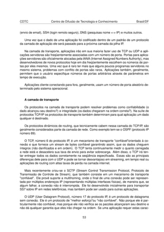 CDTC Centro de Difusão de Tecnologia e Conhecimento Brasil/DF
(envio de email), SSH (login remoto seguro), DNS (pesquisas nome <-> IP) e muitos outros.
Uma vez que o dado de uma aplicação foi codiﬁcado dentro de um padrão de um protocolo
da camada de aplicação ele será passado para a próxima camada da pilha IP.
Na camada de transporte, aplicações irão em sua maioria fazer uso de TCP ou UDP e apli-
cações servidoras são freqüentemente associadas com um número de porta. Portas para aplica-
ções servidores são oﬁcialmente alocadas pela IANA (Internet Assigned Numbers Authority), mas
desenvolvedores de novos protocolos hoje em dia freqüentemente escolhem os números de por-
tas por eles mesmos. Uma vez que é raro ter mais que alguns poucos programas servidores no
mesmo sistema, problemas com conﬂito de portas são raros. Aplicações também, geralmente,
permitem que o usuário especiﬁque números de portas arbitrários através de parâmetros em
tempo de execução.
Aplicações cliente conectando para fora, geralmente, usam um número de porta aleatório de-
terminado pelo sistema operacional.
A camada de transporte
Os protocolos na camada de transporte podem resolver problemas como conﬁabilidade (o
dado alcançou seu destino?) e integridade (os dados chegaram na ordem correta?). Na suíte de
protocolos TCP/IP os protocolos de transporte também determinam para qual aplicação um dado
qualquer é destinado.
Os protocolos dinâmicos de routing, que tecnicamente cabem nessa camada do TCP/IP, são
geralmente considerados parte da camada de rede. Como exemplo tem-se o OSPF (protocolo IP
número 89).
O TCP, número 6 do protocolo IP, é um mecanismo de transporte "conﬁável"orientado à co-
nexão e que fornece um stream de bytes conﬁável garantindo assim, que os dados cheguem
íntegros (não daniﬁcados e em ordem). O TCP tenta continuamente medir o quanto carregada
a rede está e desacelera sua taxa de envio para evitar sobrecarga. Além disso, o TCP irá ten-
tar entregar todos os dados corretamente na seqüência especiﬁcada. Essas são as principais
diferenças dele para com o UDP e pode se tornar desvantajoso em streaming, em tempo real ou
aplicações de routing com altas taxas de perda na camada internet.
Mais recentemente criou-se o SCTP (Stream Control Transmission Protocol, Protocolo de
Transmissão de Controle de Stream), que também consiste em um mecanismo de transporte
"conﬁável". Ele provê suporte a multihoming, onde o ﬁnal de uma conexão pode ser represen-
tada por múltiplos endereços IP (representando múltiplas interfaces físicas), de maneira que, se
algum falhar, a conexão não é interrompida. Ele foi desenvolvido inicialmente para transportar
SS7 sobre IP em redes telefônicas, mas também pode ser usado para outras aplicações.
O UDP (User Datagram Protocol), número 17 do protocolo IP, é um protocolo de datagrama
sem conexão. Ele é um protocolo de "melhor esforço"ou "não conﬁável". Não porque ele é par-
ticularmente não conﬁável, mas porque ele não veriﬁca se os pacotes alcançaram seu destino e
não dá qualquer garantia que eles irão chegar na ordem. Se uma aplicação requer estas carac-
53
 