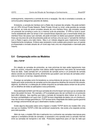 CDTC Centro de Difusão de Tecnologia e Conhecimento Brasil/DF
endereçamento, roteamento e controle de envio e recepção. Ela não é orientada à conexão, se
comunica pelos datagramas (pacotes de dados).
Entretanto, a camada de interface com a Rede não é sempre tão simples. Ela pode também
ser um VPN (Virtual Private Network, Rede Privada Virtual) ou túnel, onde pacotes da camada
de internet, ao invés de serem enviados através de uma interface física, são enviados usando
um protocolo de tunneling e outra (ou a mesma) suíte de protocolos. O VPN ou túnel é usual-
mente estabelecido além do tempo e tem características especiais que a transmissão direta por
interface física não possui (por exemplo, ele pode encriptar os dados que passam através dele).
Esse uso recursivo de suíte de protocolos pode ser confuso uma vez que a "camada"de interface
com a Rede é agora uma rede inteira. Mas é um método elegante para implementar funções
freqüentemente complexas. Embora seja necessário muito cuidado para prevenir que um pacote
já empacotado e enviado através de um túnel seja mais uma vez empacotado e reenviado pelo
mesmo.
5.4 Comparação entre os Modelos
OSI x TCP/IP
Em relação as camadas de protocolos, as mais próximas do topo estão logicamente mais
perto do usuário, enquanto aquelas mais abaixo estão logicamente mais perto da transmissão
física do dado. Cada camada tem um protocolo de camada acima e um protocolo de camada
abaixo (exceto as camadas da ponta, obviamente) que podem usar serviços de camadas anteri-
ores ou fornecer um serviço, respectivamente.
Enxergar as camadas como fornecedores ou consumidores de serviço é um método de abs-
tração para isolar protocolos de camadas acima dos pequenos detalhes de transmitir bits através,
digamos, de ethernet, e a detecção de colisão enquanto as camadas abaixo evitam ter de conhe-
cer os detalhes de todas as aplicações e seus protocolos.
Essa abstração também permite que camadas de cima forneçam serviços que as camadas de
baixo não podem fornecer. Por exemplo, o IP é projetado para não ser conﬁável e é um protocolo
best effort delivery. Isso signiﬁca que toda a camada de transporte deve indicar se irá ou não
fornecer conﬁabilidade e em qual nível. O UDP fornece integridade de dados (via um checksum),
mas não fornece entrega garantida já o TCP fornece tanto integridade dos dados quanto garantia
de entrega (retransmitindo até que o destinatário receba o pacote).
Existe alguma discussão sobre como mapear o modelo TCP/IP dentro do modelo OSI. Uma
vez que os modelos TCP/IP e OSI não combinam exatamente, não existe uma resposta correta
para esta questão.
Além do mais, o modelo OSI não é realmente rico o suﬁciente nas camadas mais baixas para
capturar a verdadeira divisão de camadas, é necessário uma camada extra (a camada internet)
entre as camadas de transporte e de rede. Protocolos especíﬁcos para um tipo de rede que
55
 