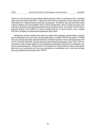 CDTC Centro de Difusão de Tecnologia e Conhecimento Brasil/DF
rodam em cima de estrutura de hardware básica precisam estar na camada de rede. Exemplos
desse tipo de protocolo são ARP e o Spanning Tree Protocol (usado para manter pontes de rede
redundantes em "espera"enquanto elas são necessárias). Entretanto, eles são protocolos locais
e operam debaixo da funcionalidade internet. Reconhecidamente, colocar ambos os grupos (sem
mencionar protocolos que são logicamente parte da camada internet, mas rodam em cima de um
protocolo internet, como ICMP) na mesma camada pode ser um tanto confuso, mas o modelo
OSI não é complexo o suﬁciente para apresentar algo melhor.
Geralmente, as três camadas mais acima do modelo OSI (aplicação, apresentação e sessão)
são consideradas como uma única camada (aplicação) no modelo TCP/IP. Isso porque o TCP/IP
tem uma camada de sessão relativamente leve, consistindo de abrir e fechar conexões sobre TCP
e RTP, e fornecer diferentes números de portas para diferentes aplicações sobre TCP e UDP. Se
necessário, essas funções podem ser aumentadas por aplicações individuais (ou bibliotecas usa-
das por essas aplicações). Similarmente, IP é projetado em volta da idéia de tratar a rede abaixo
dele como uma caixa preta de forma que ela possa ser considerada como uma única camada
para os propósitos de discussão sobre TCP/IP.
56
 