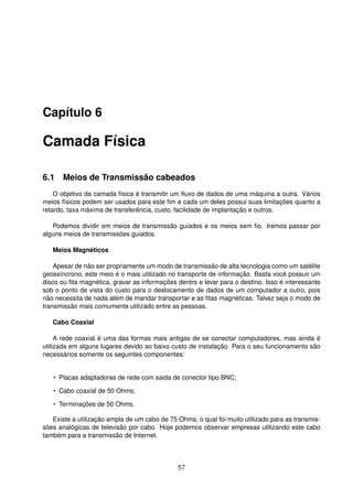 Capítulo 6
Camada Física
6.1 Meios de Transmissão cabeados
O objetivo da camada física é transmitir um ﬂuxo de dados de uma máquina a outra. Vários
meios físicos podem ser usados para este ﬁm e cada um deles possui suas limitações quanto a
retardo, taxa máxima de transferência, custo, facilidade de implantação e outros.
Podemos dividir em meios de transmissão guiados e os meios sem ﬁo. Iremos passar por
alguns meios de transmissões guiados.
Meios Magnéticos
Apesar de não ser propriamente um modo de transmissão de alta tecnologia como um satélite
geossíncrono, este meio é o mais utilizado no transporte de informação. Basta você possuir um
disco ou ﬁta magnética, gravar as informações dentro e levar para o destino. Isso é interessante
sob o ponto de vista do custo para o deslocamento de dados de um computador a outro, pois
não necessita de nada além de mandar transportar e as ﬁtas magnéticas. Talvez seja o modo de
transmissão mais comumente utilizado entre as pessoas.
Cabo Coaxial
A rede coaxial é uma das formas mais antigas de se conectar computadores, mas ainda é
utilizada em alguns lugares devido ao baixo custo de instalação. Para o seu funcionamento são
necessários somente os seguintes componentes:
• Placas adaptadoras de rede com saida de conector tipo BNC;
• Cabo coaxial de 50 Ohms;
• Terminações de 50 Ohms.
Existe a utilização ampla de um cabo de 75 Ohms, o qual foi muito utilizado para as transmis-
sões analógicas de televisão por cabo. Hoje podemos observar empresas utilizando este cabo
também para a transmissão de Internet.
57
 