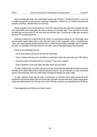CDTC Centro de Difusão de Tecnologia e Conhecimento Brasil/DF
Ela é considerada lenta, com velocidade máxima de 10 Mb/s ( 10.000.000 bits/s ), mas não
é problema quando se tem poucas máquinas instaladas ( lembre-se um modem convencional
trabalha a 56 Kb/s ( 56.000 bits/s no máximo)).
Nesta conexão um PC se conecta a um outro PC mais próximo por meio de uma placa de rede
com saída BNC e em cada placa de rede se coloca um conector tipo "T"que permite a conexão
do cabo que vem de outro PC, do outro lado do conector tipo T conecta-se o cabo que vai para o
próximo PC consecutivamente.
Quando a máquina é a última da linha, então, na outra ponta coloca-se um terminador para
que os dados sejam absorvidos e não retornem para a rede causando ruídos e interferências.
Logo, com esses ajustes citados anteriormente, a rede física já estaria instalada, mas é necessá-
ria, para um completo funcionamento de uma rede, uma conﬁguração lógica das máquinas.
Existe a recomendação de que:
• Uma rede coaxial não tenha mais que 30 máquinas;
• Que o comprimento da soma de todos os ramos dos cabos não seja maior que 185 metros;
• Que não exista "emendas"entre um conector "T"ao outro conector;
• Que a distância mínima do cabo não seja menor que 0,5 metro.
O maior problema de uma rede coaxial é que seu funcionamento depende de todos os pontos
da rede, se um deles falhar toda a rede deixará de funcionar. Se, por exemplo, um dos conectores
estiver mal conectado, nenhuma informação conseguirá trafegar por toda a rede.
O cabo, utilizado neste tipo de rede, é conhecido no mercado como cabo coaxial 50 Ohm
facilmente encontrado peças para se montar ele e também de fácil manuseio. Estes cabos geral-
mente são identiﬁcados com marcas como como RG-58 e também sua impedância de 50 Ohms.
Placa adaptadora de Rede para Cabo Coaxial
58
 