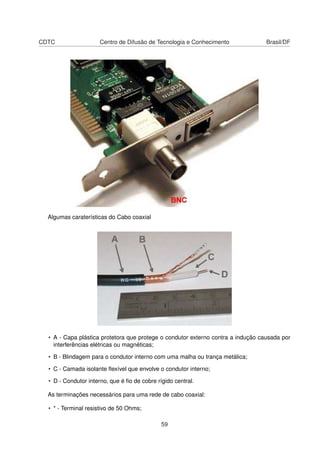 CDTC Centro de Difusão de Tecnologia e Conhecimento Brasil/DF
Algumas caraterísticas do Cabo coaxial
• A - Capa plástica protetora que protege o condutor externo contra a indução causada por
interferências elétricas ou magnéticas;
• B - Blindagem para o condutor interno com uma malha ou trança metálica;
• C - Camada isolante ﬂexível que envolve o condutor interno;
• D - Condutor interno, que é ﬁo de cobre rígido central.
As terminações necessários para uma rede de cabo coaxial:
• * - Terminal resistivo de 50 Ohms;
59
 