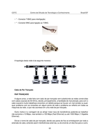CDTC Centro de Difusão de Tecnologia e Conhecimento Brasil/DF
• * - Conector T-BNC para interligação;
• * - Conector BNC para ligação ao T-BNC.
A topologia desta rede é da seguinte maneira:
Cabo de Par Trançado
PAR TRANÇADO
A alguns anos, a rede feita com cabo de par trançado vem substituindo as redes construídas
com cabos coaxiais de 50 Ohms, devido, principalmente, a facilidade de manutenção, pois com o
cabo coaxial é muito trabalhoso encontrar um defeito porque se houver um mal contato ou qual-
quer problema com as conexões em algum ponto da rede o problema se reﬂetirá em todas as
máquinas da rede, o que não acontece em uma rede de par trançado.
Outro motivo é a vantagem de se atingir maior taxa de transferência podendo-se trabalhar
não somente a 10 Mbps, mas também a 100 Mbps (Fast Ethernet) ou até 1000 Mbps (1 Gigabite
Ethernet).
Dá-se o nome de cabo de par trançado, devido aos pares de ﬁos se entrelaçarem por toda a
extensão do cabo, evitando assim interferências externas, ou do sinal de um dos ﬁos para o outro.
60
 