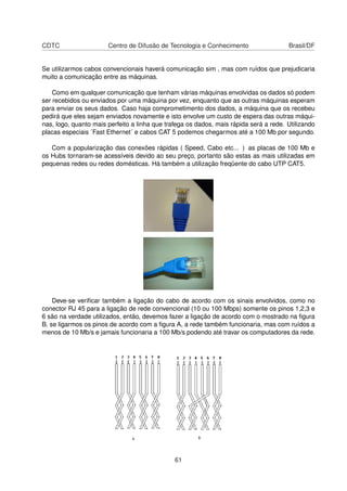 CDTC Centro de Difusão de Tecnologia e Conhecimento Brasil/DF
Se utilizarmos cabos convencionais haverá comunicação sim , mas com ruídos que prejudicaria
muito a comunicação entre as máquinas.
Como em qualquer comunicação que tenham várias máquinas envolvidas os dados só podem
ser recebidos ou enviados por uma máquina por vez, enquanto que as outras máquinas esperam
para enviar os seus dados. Caso haja comprometimento dos dados, a máquina que os recebeu
pedirá que eles sejam enviados novamente e isto envolve um custo de espera das outras máqui-
nas, logo, quanto mais perfeito a linha que trafega os dados, mais rápida será a rede. Utilizando
placas especiais ´Fast Ethernet´ e cabos CAT 5 podemos chegarmos até a 100 Mb por segundo.
Com a popularização das conexões rápidas ( Speed, Cabo etc... ) as placas de 100 Mb e
os Hubs tornaram-se acessíveis devido ao seu preço, portanto são estas as mais utilizadas em
pequenas redes ou redes domésticas. Há também a utilização freqüente do cabo UTP CAT5.
Deve-se veriﬁcar também a ligação do cabo de acordo com os sinais envolvidos, como no
conector RJ 45 para a ligação de rede convencional (10 ou 100 Mbps) somente os pinos 1,2,3 e
6 são na verdade utilizados, então, devemos fazer a ligação de acordo com o mostrado na ﬁgura
B, se ligarmos os pinos de acordo com a ﬁgura A, a rede também funcionaria, mas com ruídos a
menos de 10 Mb/s e jamais funcionaria a 100 Mb/s podendo até travar os computadores da rede.
61
 