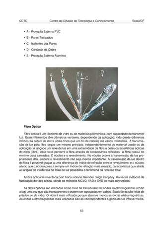 CDTC Centro de Difusão de Tecnologia e Conhecimento Brasil/DF
• A - Proteção Externa PVC
• B - Pares Trançados
• C - Isolantes dos Pares
• D - Condutor de Cobre
• E - Proteção Externa Alumínio
Fibra Óptica
Fibra óptica é um ﬁlamento de vidro ou de materiais poliméricos, com capacidade de transmitir
luz. Estes ﬁlamentos têm diâmetros variáveis, dependendo da aplicação, indo desde diâmetros
ínﬁmos da ordem de micra (mais ﬁnos que um ﬁo de cabelo) até vários milímetros. A transmis-
são da luz pela ﬁbra segue um mesmo princípio, independentemente do material usado ou da
aplicação: é lançado um feixe de luz em uma extremidade da ﬁbra e pelas características ópticas
do meio (ﬁbra), esse feixe percorre a ﬁbra através de consecutivas reﬂexões. A ﬁbra possui no
mínimo duas camadas: O núcleo e o revestimento. No núcleo ocorre a transmissão da luz pro-
priamente dita, embora o revestimento não seja menos importante. A transmissão da luz dentro
da ﬁbra é possível graças a uma diferença de índice de refração entre o revestimento e o núcleo,
sendo que o núcleo possui sempre um índice de refração mais elevado, característica que aliada
ao ângulo de incidência do feixe de luz possibilita o fenômeno da reﬂexão total.
A ﬁbra óptica foi inventada pelo físico indiano Narinder Singh Kanpany. Há vários métodos de
fabricação de ﬁbra óptica, sendo os métodos MCVD, VAD e OVD os mais conhecidos.
As ﬁbras ópticas são utilizadas como meio de transmissão de ondas electromagnéticas (como
a luz) uma vez que são transparentes e podem ser agrupadas em cabos. Estas ﬁbras são feitas de
plástico ou de vidro. O vidro é mais utilizado porque absorve menos as ondas eletromagnéticas.
As ondas eletromagnéticas mais utilizadas são as correspondentes à gama da luz infravermelha.
63
 
