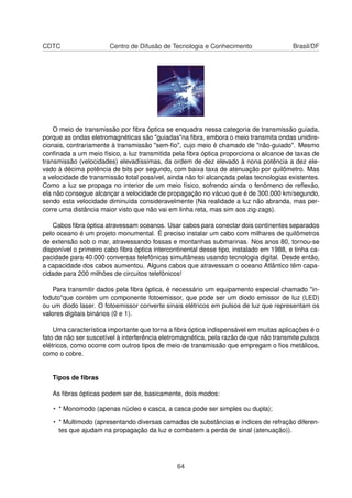 CDTC Centro de Difusão de Tecnologia e Conhecimento Brasil/DF
O meio de transmissão por ﬁbra óptica se enquadra nessa categoria de transmissão guiada,
porque as ondas eletromagnéticas são "guiadas"na ﬁbra, embora o meio transmita ondas unidire-
cionais, contrariamente à transmissão "sem-ﬁo", cujo meio é chamado de "não-guiado". Mesmo
conﬁnada a um meio físico, a luz transmitida pela ﬁbra óptica proporciona o alcance de taxas de
transmissão (velocidades) elevadíssimas, da ordem de dez elevado à nona potência a dez ele-
vado à décima potência de bits por segundo, com baixa taxa de atenuação por quilômetro. Mas
a velocidade de transmissão total possível, ainda não foi alcançada pelas tecnologias existentes.
Como a luz se propaga no interior de um meio físico, sofrendo ainda o fenômeno de reﬂexão,
ela não consegue alcançar a velocidade de propagação no vácuo que é de 300.000 km/segundo,
sendo esta velocidade diminuída consideravelmente (Na realidade a luz não abranda, mas per-
corre uma distância maior visto que não vai em linha reta, mas sim aos zig-zags).
Cabos ﬁbra óptica atravessam oceanos. Usar cabos para conectar dois continentes separados
pelo oceano é um projeto monumental. É preciso instalar um cabo com milhares de quilômetros
de extensão sob o mar, atravessando fossas e montanhas submarinas. Nos anos 80, tornou-se
disponível o primeiro cabo ﬁbra óptica intercontinental desse tipo, instalado em 1988, e tinha ca-
pacidade para 40.000 conversas telefônicas simultâneas usando tecnologia digital. Desde então,
a capacidade dos cabos aumentou. Alguns cabos que atravessam o oceano Atlântico têm capa-
cidade para 200 milhões de circuitos telefônicos!
Para transmitir dados pela ﬁbra óptica, é necessário um equipamento especial chamado "in-
foduto"que contém um componente fotoemissor, que pode ser um diodo emissor de luz (LED)
ou um diodo laser. O fotoemissor converte sinais elétricos em pulsos de luz que representam os
valores digitais binários (0 e 1).
Uma característica importante que torna a ﬁbra óptica indispensável em muitas aplicações é o
fato de não ser suscetível à interferência eletromagnética, pela razão de que não transmite pulsos
elétricos, como ocorre com outros tipos de meio de transmissão que empregam o ﬁos metálicos,
como o cobre.
Tipos de ﬁbras
As ﬁbras ópticas podem ser de, basicamente, dois modos:
• * Monomodo (apenas núcleo e casca, a casca pode ser simples ou dupla);
• * Multimodo (apresentando diversas camadas de substâncias e índices de refração diferen-
tes que ajudam na propagação da luz e combatem a perda de sinal (atenuação)).
64
 