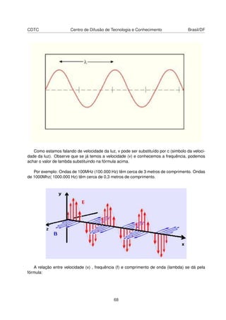 CDTC Centro de Difusão de Tecnologia e Conhecimento Brasil/DF
Como estamos falando de velocidade da luz, v pode ser substituído por c (simbolo da veloci-
dade da luz). Observe que se já temos a velocidade (v) e conhecemos a frequência, podemos
achar o valor de lambda substituindo na fórmula acima.
Por exemplo: Ondas de 100MHz (100.000 Hz) têm cerca de 3 metros de comprimento. Ondas
de 1000Mhz( 1000.000 Hz) têm cerca de 0,3 metros de comprimento.
A relação entre velocidade (v) , frequência (f) e comprimento de onda (lambda) se dá pela
fórmula:
68
 