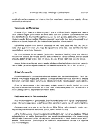 CDTC Centro de Difusão de Tecnologia e Conhecimento Brasil/DF
omnidirecionais(se propagam em todas as direções) e por isso o transmissor e receptor não ne-
cessitam ﬁcar alinhados.
Transmissão por Microondas
Observe a ﬁgura do espectro eletromagnético, este se localiza acima da frequência de 100Mhz.
Estas ondas trafegam praticamente em linha reta e com isso podemos concentrá-las em uma
faixa estreita através de uma antena parabólica, que faz com que seja possível fazer uma trans-
missão/recepção de informações. O problema dessa transmissão é de que seja necessário um
alinhamento de grande precisão das duas antenas (receptora e transmissora).
Geralmente, existem várias antenas colocadas em uma ﬁleira, cada uma para uma uma di-
reção (claro que obedecendo uma regra de espaçamento entre elas). Isso permite uma maior
capacidade de transmissão de dados.
Um outro problema das microondas (ao contrário das ondas de rádio) é que elas não atra-
vessam bem paredes de edifícios além do esmaecimento de vários caminhos, em que ondas
atrasadas podem chegar fora de fase em relação a ondas diretas e com isso cancelar o sinal.
Apesar de tantos problemas, as microondas são bem utilizadas hoje em dia para a transmis-
são de dados (redes wiﬁ hoje em dia estão utilizando as faixas de freqüência de 2.4Ghz e 5.7)
Ondas Infravermelho
Ondas infravermelho são bastante utilizadas também (veja seu controle remoto). Estas per-
mitem a comunicação de pequeno alcance e são relativamente direcionais, econômicas e fáceis
de montar, porém este tipo de comunicação é bastante limitado: não atravessam objetos sólidos.
O fato de não atravessar objeto é vantagem também no sentido de não interferir em outros
dispositivos semelhantes instalados em outras salas. Infelizmente pelas suas características é
pouco usado para troca de grandes volumes de dados.
Políticas do espectro Eletromagnético
Para evitar uma confusão generalizada, existem acordos entre vários orgãos e empresas naci-
onais e internacionais para que se deﬁna quem terá o direito de uso no espectro eletromagnético.
Os governos de cada país alocam frequências AM e FM de rádio e televisão, assim como
frequências para companias telefônicas, polícia, defesa militar, e outros.
A ITU-R (internacional Telecommunication Union Radio Sector) é um orgão ligado ao ITU que
tenta estabelecer um padrão dos dispositivos para que vários países possam criar equipamentos
padronizados, mas muitos países não seguem a recomendaçao do ITU-R e nem mesmo a FCC
(Federal Communication Comission) que faz a alocação das frequências para os EUA segue as
suas recomendações.
70
 