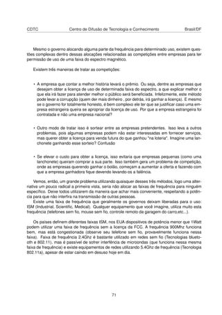 CDTC Centro de Difusão de Tecnologia e Conhecimento Brasil/DF
Mesmo o governo alocando alguma parte da frequência para determinado uso, existem ques-
tões complexas dentro dessas alocações relacionadas as competições entre empresas para ter
permissão de uso de uma faixa do espectro magnético.
Existem três maneiras de tratar as competições:
• A empresa que contar a melhor história levará o prêmio. Ou seja, dentre as empresas que
desejam obter a licença de uso de determinada faixa do espectro, a que explicar melhor o
que ela irá fazer para atender melhor o público será beneﬁciada. Infelizmente, este método
pode levar a corrupção (quem der mais dinheiro , por detrás, irá ganhar a licença). E mesmo
se o governo for totalmente honesto, é bem complexo ele ter que se justiﬁcar caso uma em-
presa estrangeira queira se apropriar da licença de uso. Por que a empresa estrangeira foi
contratada e não uma empresa nacional?
• Outro modo de tratar isso é sortear entre as empresas pretendentes. Isso leva a outros
problemas, pois algumas empresas podem não estar interessadas em fornecer serviços,
mas querer obter a licença para venda futura do que ganhou "na loteria". Imagine uma lan-
chonete ganhando esse sorteio? Confusão
• Se elevar o custo para obter a licença, isso evitaria que empresas pequenas (como uma
lanchonete) queiram comprar a sua parte. Isso também gera um problema de competição,
onde as empresas querendo ganhar o bolão, começam a aumentar a oferta e fazendo com
que a empresa ganhadora ﬁque devendo levando-os a falência.
Vemos, então, um grande problema utilizando quaisquer desses três métodos, logo uma alter-
nativa um pouco radical a primeira vista, seria não alocar as faixas de frequência para ninguém
especíﬁco. Deixe todos utilizarem da maneira que achar mais conveniente, respeitando a potên-
cia para que não interﬁra na transmissão de outras pessoas.
Existe uma faixa de frequência que geralmente os governos deixam liberadas para o uso:
ISM (Industrial, Scientiﬁc, Medical). Qualquer equipamento que você imagine, utiliza muito esta
frequência (telefones sem ﬁo, mouse sem ﬁo, controle remoto da garagem do carro,etc...).
Os países deﬁnem diferentes faixas ISM, nos EUA dispositivos de potência menor que 1Watt
podem utilizar uma faixa de frequência sem a licença da FCC. A frequência 900Mhz funciona
bem, mas está congestionada (observe seu telefone sem ﬁo, provavelmente funciona nessa
faixa). Faixa de frequência 2.4Ghz é bastante utilizado em redes sem ﬁo (Tecnologias blueto-
oth e 802.11), mas é passível de sofrer interfência de microondas (que funciona nessa mesma
faixa de frequência) e existe equipamentos de redes utilizando 5.4Ghz de frequência (Tecnologia
802.11a), apesar de estar caindo em desuso hoje em dia.
71
 