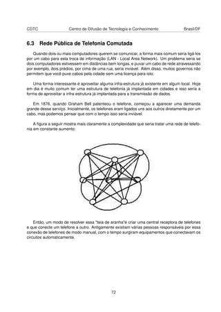 CDTC Centro de Difusão de Tecnologia e Conhecimento Brasil/DF
6.3 Rede Pública de Telefonia Comutada
Quando dois ou mais computadores querem se comunicar, a forma mais comum seria ligá-los
por um cabo para esta troca de informação (LAN - Local Area Network). Um problema seria se
dois computadores estivessem em distâncias bem longas, e puxar um cabo de rede atravessando
por exemplo, dois prédios, por cima de uma rua, seria inviável. Além disso, muitos governos não
permitem que você puxe cabos pela cidade sem uma licença para isto.
Uma forma interessante é aproveitar alguma infra-estrutura já existente em algum local. Hoje
em dia é muito comum ter uma estrutura de telefonia já implantada em cidades e isso seria a
forma de aproveitar a infra-estrutura já implantada para a transmissão de dados.
Em 1876, quando Graham Bell patenteou o telefone, começou a aparecer uma demanda
grande desse serviço. Inicialmente, os telefones eram ligados uns aos outros diretamente por um
cabo, mas podemos pensar que com o tempo isso seria inviável.
A ﬁgura a seguir mostra mais claramente a complexidade que seria tratar uma rede de telefo-
nia em constante aumento:
Então, um modo de resolver essa "teia de aranha"é criar uma central receptora de telefones
e que conecte um telefone a outro. Antigamente existiam várias pessoas responsáveis por essa
conexão de telefones de modo manual, com o tempo surgiram equipamentos que conectavam os
circuitos automaticamente.
72
 