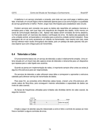 CDTC Centro de Difusão de Tecnologia e Conhecimento Brasil/DF
A telefonia é um serviço orientado a conexão, pois toda vez que você pega o telefone para
falar, é fechado um circuito lógico interno dedicado apenas para a sua comunicação e a qualidade
do serviço geralmente é melhor. Porém, exige mais informações para estabelecer este circuito.
Existem serviços sem conexão nos quais os dados são repartidos em pedaços menores e
enviados para a rede, sem que haja uma sequência de chegada dos dados, muito menos um
canal de comunicação dedicado a ele. Apesar dos dados serem enviados de forma aleatória,
no ﬁnal pode existir um rearranjo dos dados e veriﬁcação de erros. Os dados são passados de
uma unidade central, armazenados e renviados para a próxima unidade central (roteador). Essa
passagem de um ao outro acrescenta um retardo na transmissão, mas mesmo com isso, esse
serviço oferece maior vazão (throughput) dos dados, pois um pedaço de dado (pacote) não pre-
cisa esperar que outro chegue para ser transmitido.
6.4 Televisão a Cabo
O funcionamento básico de um serviço de televisão a cabo é relativamente simples. Uma an-
tena situada em um local mais alto captura sinais de televisão e retransmite para um dispositivo
que repassa para o cabo ligado aos usuários.
Quando se pensa em implementação de redes, é importante sempre olhar antes se existe já
alguma infra-estrutura para ser reaproveitada.
Os serviços de televisão a cabo utilizaram essa idéia e começaram a aproveitar a estrutura
cabeada para oferecer serviço de transmissão de dados.
Para esse ﬁm, as conexões entre diferentes cabos locais, criaram uma infra-estrutura utili-
zando cabos de ﬁbra-ótica, pois conseguem maiores velocidades e capacidade de dados (ao
invés do cabo coaxial).
As faixas de frequências utilizadas para tv/dados são divididas dentro do cabo coaxial, da
seguinte maneira:
A lição a seguir irá abordar assunto relacionado a como é feito o controle do acesso ao meio
físico e também a alguns controles de erros.
74
 