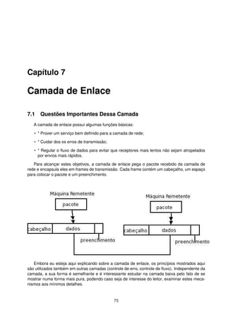 Capítulo 7
Camada de Enlace
7.1 Questões Importantes Dessa Camada
A camada de enlace possui algumas funções básicas:
• * Prover um serviço bem deﬁnido para a camada de rede;
• * Cuidar dos os erros de transmissão;
• * Regular o ﬂuxo de dados para evitar que receptores mais lentos não sejam atropelados
por envios mais rápidos.
Para alcançar estes objetivos, a camada de enlace pega o pacote recebido da camada de
rede e encapsula eles em frames de transmissão. Cada frame contém um cabeçalho, um espaço
para colocar o pacote e um preenchimento.
Embora eu esteja aqui explicando sobre a camada de enlace, os princípios mostrados aqui
são utilizados também em outras camadas (controle de erro, controle de ﬂuxo). Independente da
camada, a sua forma é semelhante e é interessante estudar na camada baixa pelo fato de se
mostrar numa forma mais pura, podendo caso seja de interesse do leitor, examinar estes meca-
nismos aos mínimos detalhes.
75
 