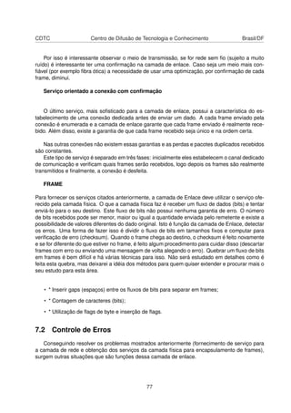 CDTC Centro de Difusão de Tecnologia e Conhecimento Brasil/DF
Por isso é interessante observar o meio de transmissão, se for rede sem ﬁo (sujeito a muito
ruído) é interessante ter uma conﬁrmação na camada de enlace. Caso seja um meio mais con-
ﬁável (por exemplo ﬁbra ótica) a necessidade de usar uma optimização, por conﬁrmação de cada
frame, diminui.
Serviço orientado a conexão com conﬁrmação
O último serviço, mais soﬁsticado para a camada de enlace, possui a característica do es-
tabelecimento de uma conexão dedicada antes de enviar um dado. A cada frame enviado pela
conexão é enumerada e a camada de enlace garante que cada frame enviado é realmente rece-
bido. Além disso, existe a garantia de que cada frame recebido seja único e na ordem certa.
Nas outras conexões não existem essas garantias e as perdas e pacotes duplicados recebidos
são constantes.
Este tipo de serviço é separado em três fases: inicialmente eles estabelecem o canal dedicado
de comunicação e veriﬁcam quais frames serão recebidos, logo depois os frames são realmente
transmitidos e ﬁnalmente, a conexão é desfeita.
FRAME
Para fornecer os serviços citados anteriormente, a camada de Enlace deve utilizar o serviço ofe-
recido pela camada física. O que a camada física faz é receber um ﬂuxo de dados (bits) e tentar
enviá-lo para o seu destino. Este ﬂuxo de bits não possui nenhuma garantia de erro. O número
de bits recebidos pode ser menor, maior ou igual a quantidade enviada pelo remetente e existe a
possibilidade de valores diferentes do dado original. Isto é função da camada de Enlace, detectar
os erros. Uma forma de fazer isso é dividir o ﬂuxo de bits em tamanhos ﬁxos e computar para
veriﬁcação de erro (checksum). Quando o frame chega ao destino, o checksum é feito novamente
e se for diferente do que estiver no frame, é feito algum procedimento para cuidar disso (descartar
frames com erro ou enviando uma mensagem de volta alegando o erro). Quebrar um ﬂuxo de bits
em frames é bem difícil e há várias técnicas para isso. Não será estudado em detalhes como é
feita esta quebra, mas deixarei a idéia dos métodos para quem quiser extender e procurar mais o
seu estudo para esta área.
• * Inserir gaps (espaços) entre os ﬂuxos de bits para separar em frames;
• * Contagem de caracteres (bits);
• * Utilização de ﬂags de byte e inserção de ﬂags.
7.2 Controle de Erros
Conseguindo resolver os problemas mostrados anteriormente (fornecimento de serviço para
a camada de rede e obtenção dos serviços da camada física para encapsulamento de frames),
surgem outras situações que são funções dessa camada de enlace.
77
 