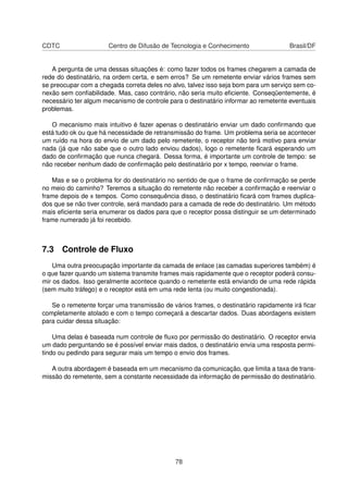 CDTC Centro de Difusão de Tecnologia e Conhecimento Brasil/DF
A pergunta de uma dessas situações é: como fazer todos os frames chegarem a camada de
rede do destinatário, na ordem certa, e sem erros? Se um remetente enviar vários frames sem
se preocupar com a chegada correta deles no alvo, talvez isso seja bom para um serviço sem co-
nexão sem conﬁabilidade. Mas, caso contrário, não seria muito eﬁciente. Conseqüentemente, é
necessário ter algum mecanismo de controle para o destinatário informar ao remetente eventuais
problemas.
O mecanismo mais intuitivo é fazer apenas o destinatário enviar um dado conﬁrmando que
está tudo ok ou que há necessidade de retransmissão do frame. Um problema seria se acontecer
um ruído na hora do envio de um dado pelo remetente, o receptor não terá motivo para enviar
nada (já que não sabe que o outro lado enviou dados), logo o remetente ﬁcará esperando um
dado de conﬁrmação que nunca chegará. Dessa forma, é importante um controle de tempo: se
não receber nenhum dado de conﬁrmação pelo destinatário por x tempo, reenviar o frame.
Mas e se o problema for do destinatário no sentido de que o frame de conﬁrmação se perde
no meio do caminho? Teremos a situação do remetente não receber a conﬁrmação e reenviar o
frame depois de x tempos. Como consequência disso, o destinatário ﬁcará com frames duplica-
dos que se não tiver controle, será mandado para a camada de rede do destinatário. Um método
mais eﬁciente seria enumerar os dados para que o receptor possa distinguir se um determinado
frame numerado já foi recebido.
7.3 Controle de Fluxo
Uma outra preocupação importante da camada de enlace (as camadas superiores também) é
o que fazer quando um sistema transmite frames mais rapidamente que o receptor poderá consu-
mir os dados. Isso geralmente acontece quando o remetente está enviando de uma rede rápida
(sem muito tráfego) e o receptor está em uma rede lenta (ou muito congestionada).
Se o remetente forçar uma transmissão de vários frames, o destinatário rapidamente irá ﬁcar
completamente atolado e com o tempo começará a descartar dados. Duas abordagens existem
para cuidar dessa situação:
Uma delas é baseada num controle de ﬂuxo por permissão do destinatário. O receptor envia
um dado perguntando se é possível enviar mais dados, o destinatário envia uma resposta permi-
tindo ou pedindo para segurar mais um tempo o envio dos frames.
A outra abordagem é baseada em um mecanismo da comunicação, que limita a taxa de trans-
missão do remetente, sem a constante necessidade da informação de permissão do destinatário.
78
 