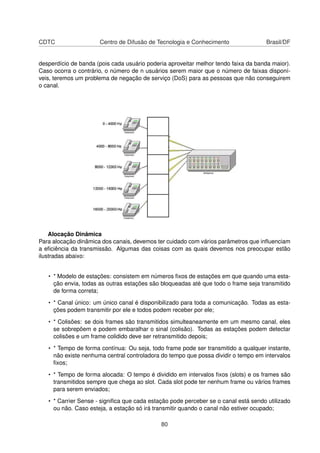 CDTC Centro de Difusão de Tecnologia e Conhecimento Brasil/DF
desperdício de banda (pois cada usuário poderia aproveitar melhor tendo faixa da banda maior).
Caso ocorra o contrário, o número de n usuários serem maior que o número de faixas disponí-
veis, teremos um problema de negação de serviço (DoS) para as pessoas que não conseguirem
o canal.
Alocação Dinâmica
Para alocação dinâmica dos canais, devemos ter cuidado com vários parâmetros que inﬂuenciam
a eﬁciência da transmissão. Algumas das coisas com as quais devemos nos preocupar estão
ilustradas abaixo:
• * Modelo de estações: consistem em números ﬁxos de estações em que quando uma esta-
ção envia, todas as outras estações são bloqueadas até que todo o frame seja transmitido
de forma correta;
• * Canal único: um único canal é disponibilizado para toda a comunicação. Todas as esta-
ções podem transmitir por ele e todos podem receber por ele;
• * Colisões: se dois frames são transmitidos simulteaneamente em um mesmo canal, eles
se sobrepõem e podem embaralhar o sinal (colisão). Todas as estações podem detectar
colisões e um frame colidido deve ser retransmitido depois;
• * Tempo de forma contínua: Ou seja, todo frame pode ser transmitido a qualquer instante,
não existe nenhuma central controladora do tempo que possa dividir o tempo em intervalos
ﬁxos;
• * Tempo de forma alocada: O tempo é dividido em intervalos ﬁxos (slots) e os frames são
transmitidos sempre que chega ao slot. Cada slot pode ter nenhum frame ou vários frames
para serem enviados;
• * Carrier Sense - signiﬁca que cada estação pode perceber se o canal está sendo utilizado
ou não. Caso esteja, a estação só irá transmitir quando o canal não estiver ocupado;
80
 