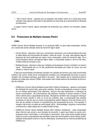 CDTC Centro de Difusão de Tecnologia e Conhecimento Brasil/DF
• * Sem Carrier Sense - signiﬁca que as estações não podem sentir se o canal está sendo
utilizado. Eles apenas transmitem e perceberão só mais tarde se a transmissão foi efetuada
corretamente.
A seguir iremos mostrar alguns exemplos de protocolos que utilizam os conceitos citados
acima.
8.3 Protocolos de Múltiplo Acesso Parte1
CSMA
CSMA (Carrier Sense Multiple Access) é um protocolo MAC no qual cada computador veriﬁca
se o canal está sendo utilizado antes de transmitir algum dado.
• Carrier Sense - descreve o fato que o transmissor escuta por uma onda portadora de sinais
(a idéia básica de transmissão de dados), antes de enviar. Ou seja, este detecta alguma
presença de sinal codiﬁcado por algum outro computador, antes de transmitir algo. Se a
onda portadora estiver carregando algum dado, o computador espera o término da trans-
missão antes de começar a sua.
• Multiple Access - descreve o fato que múltiplos computadores enviam e recebem no mesmo
canal. Transmissões de um nó são geralmente escutadas por todos os outros nós que
utilizam o mesmo canal.
É fato que transmissões simultâneas resultam em colisões de frames e que cada transmissão
interfere nas outros, tendo como consequência imediata uma sobreposição de sinais na qual o
receptor não consegue distinguir qual dado é de quem. Vale resaltar que é impossível previnir
colisões em redes que utilizam CSMA, mas existem três modos básicos de tentativas de diminui-
ção de colisões:
• CSMA puro (Carrier Sense Multiple Access With Collision Avoidance) - apenas a veriﬁcação
de utilização do canal é feita, para evitar colisões. Se dois computadores enviarem o frame
em um tempo aproximado (mas diferente), nenhum dos dois detectaram a utilização do
canal e transmitiram. Os transmissores não detectam colisões e enviam sempre o frame
inteiro (diminuindo a capacidade da banda). Receptores também não conseguem distinguir
erros do frame, devido a ruído ou se foi por colisões, logo, a recuperação das colisões
se baseia no fato de que os outros computadores podem detectar erros de frames (erros
sem ser de colisão) e chamar um procedimento de recuperação de erros. Por exemplo, o
receptor não enviar um dado de conﬁrmação (ACK - Acknowledge), forçando o transmissor
a retransmitir o dado depois de um determinado tempo;
• CSMA-CA (Carrier Sense Multiple Access With Collision Avoidance) - cada computador
deve informar aos outros a sua intenção de transmitir e assim que todos os outros com-
putadores forem informados, a informação é transmitida. Este modo prevê colisão porque
todos os outros computadores são alertados antes das transmissões a serem feitas, porém,
colisões ainda podem ocorrer e não ser detectadas, acontecendo os mesmos problemas do
CSMA puro;
81
 