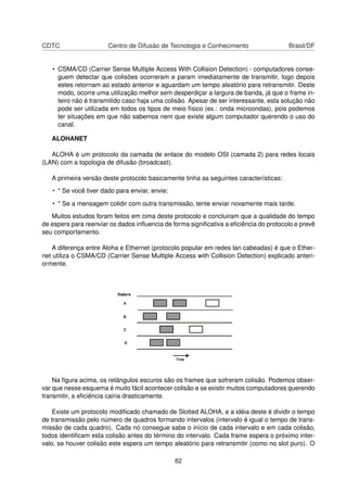 CDTC Centro de Difusão de Tecnologia e Conhecimento Brasil/DF
• CSMA/CD (Carrier Sense Multiple Access With Collision Detection) - computadores conse-
guem detectar que colisões ocorreram e param imediatamente de transmitir, logo depois
estes retornam ao estado anterior e aguardam um tempo aleatório para retransmitir. Deste
modo, ocorre uma utilização melhor sem desperdiçar a largura de banda, já que o frame in-
teiro não é transmitido caso haja uma colisão. Apesar de ser interessante, esta solução não
pode ser utilizada em todos os tipos de meio físico (ex.: onda microondas), pois podemos
ter situações em que não sabemos nem que existe algum computador querendo o uso do
canal.
ALOHANET
ALOHA é um protocolo da camada de enlace do modelo OSI (camada 2) para redes locais
(LAN) com a topologia de difusão (broadcast).
A primeira versão deste protocolo basicamente tinha as seguintes características:
• * Se você tiver dado para enviar, envie;
• * Se a mensagem colidir com outra transmissão, tente enviar novamente mais tarde.
Muitos estudos foram feitos em cima deste protocolo e concluiram que a qualidade do tempo
de espera para reenviar os dados inﬂuencia de forma signiﬁcativa a eﬁciência do protocolo e prevê
seu comportamento.
A diferença entre Aloha e Ethernet (protocolo popular em redes lan cabeadas) é que o Ether-
net utiliza o CSMA/CD (Carrier Sense Multiple Access with Collision Detection) explicado anteri-
ormente.
Na ﬁgura acima, os retângulos escuros são os frames que sofreram colisão. Podemos obser-
var que nesse esquema é muito fácil acontecer colisão e se existir muitos computadores querendo
transmitir, a eﬁciência cairia drasticamente.
Existe um protocolo modiﬁcado chamado de Slotted ALOHA, e a idéia deste é dividir o tempo
de transmissão pelo número de quadros formando intervalos (intervalo é igual o tempo de trans-
missão de cada quadro). Cada nó consegue sabe o início de cada intervalo e em cada colisão,
todos identiﬁcam esta colisão antes do término do intervalo. Cada frame espera o próximo inter-
valo, se houver colisão este espera um tempo aleatório para retransmitir (como no slot puro). O
82
 
