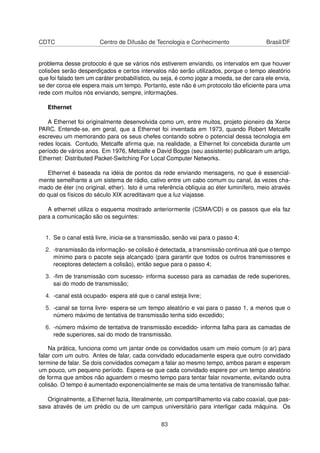 CDTC Centro de Difusão de Tecnologia e Conhecimento Brasil/DF
problema desse protocolo é que se vários nós estiverem enviando, os intervalos em que houver
colisões serão desperdiçados e certos intervalos não serão utilizados, porque o tempo aleatório
que foi falado tem um caráter probabilístico, ou seja, é como jogar a moeda, se der cara ele envia,
se der coroa ele espera mais um tempo. Portanto, este não é um protocolo tão eﬁciente para uma
rede com muitos nós enviando, sempre, informações.
Ethernet
A Ethernet foi originalmente desenvolvida como um, entre muitos, projeto pioneiro da Xerox
PARC. Entende-se, em geral, que a Ethernet foi inventada em 1973, quando Robert Metcalfe
escreveu um memorando para os seus chefes contando sobre o potencial dessa tecnologia em
redes locais. Contudo, Metcalfe aﬁrma que, na realidade, a Ethernet foi concebida durante um
período de vários anos. Em 1976, Metcalfe e David Boggs (seu assistente) publicaram um artigo,
Ethernet: Distributed Packet-Switching For Local Computer Networks.
Ethernet é baseada na idéia de pontos da rede enviando mensagens, no que é essencial-
mente semelhante a um sistema de rádio, cativo entre um cabo comum ou canal, às vezes cha-
mado de éter (no original, ether). Isto é uma referência oblíquia ao éter luminífero, meio através
do qual os físicos do século XIX acreditavam que a luz viajasse.
A ethernet utiliza o esquema mostrado anteriormente (CSMA/CD) e os passos que ela faz
para a comunicação são os seguintes:
1. Se o canal está livre, inicia-se a transmissão, senão vai para o passo 4;
2. -transmissão da informação- se colisão é detectada, a transmissão continua até que o tempo
mínimo para o pacote seja alcançado (para garantir que todos os outros transmissores e
receptores detectem a colisão), então segue para o passo 4;
3. -ﬁm de transmissão com sucesso- informa sucesso para as camadas de rede superiores,
sai do modo de transmissão;
4. -canal está ocupado- espera até que o canal esteja livre;
5. -canal se torna livre- espera-se um tempo aleatório e vai para o passo 1, a menos que o
número máximo de tentativa de transmissão tenha sido excedido;
6. -número máximo de tentativa de transmissão excedido- informa falha para as camadas de
rede superiores, sai do modo de transmissão.
Na prática, funciona como um jantar onde os convidados usam um meio comum (o ar) para
falar com um outro. Antes de falar, cada convidado educadamente espera que outro convidado
termine de falar. Se dois convidados começam a falar ao mesmo tempo, ambos param e esperam
um pouco, um pequeno período. Espera-se que cada convidado espere por um tempo aleatório
de forma que ambos não aguardem o mesmo tempo para tentar falar novamente, evitando outra
colisão. O tempo é aumentado exponencialmente se mais de uma tentativa de transmissão falhar.
Originalmente, a Ethernet fazia, literalmente, um compartilhamento via cabo coaxial, que pas-
sava através de um prédio ou de um campus universitário para interligar cada máquina. Os
83
 