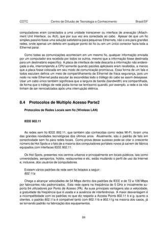 CDTC Centro de Difusão de Tecnologia e Conhecimento Brasil/DF
computadores eram conectados a uma unidade transceiver ou interface de anexação (Attach-
ment Unit Interface, ou AUI), que por sua vez era conectada ao cabo. Apesar de que um ﬁo
simples passivo fosse uma solução satisfatória para pequenas Ethernets, não o era para grandes
redes, onde apenas um defeito em qualquer ponto do ﬁo ou em um único conector fazia toda a
Ethernet parar.
Como todas as comunicações aconteciam em um mesmo ﬁo, qualquer informação enviada
por um computador era recebida por todos os outros, mesmo que a informação fosse destinada
para um destinatário especíﬁco. A placa de interface de rede descarta a informação não endere-
çada a ela, interrompendo a CPU somente quando pacotes aplicáveis eram recebidos, a menos
que a placa fosse colocada em seu modo de comunicação promíscua. Essa forma de um fala e
todos escutam deﬁnia um meio de compartilhamento de Ethernet de fraca segurança, pois um
nodo na rede Ethernet podia escutar às escondidas todo o tráfego do cabo se assim desejasse.
Usar um cabo único também signiﬁcava que a largura de banda (bandwidth) era compartilhada,
de forma que o tráfego de rede podia tornar-se lentíssimo quando, por exemplo, a rede e os nós
tinham de ser reinicializados após uma interrupção elétrica.
8.4 Protocolos de Múltiplo Acesso Parte2
Protocolos de Redes Locais sem ﬁo (Wireless LAN)
IEEE 802.11
As redes sem ﬁo IEEE 802.11, que também são conhecidas como redes Wi-Fi, foram uma
das grandes novidades tecnológicas dos últimos anos. Atualmente, são o padrão de fato em
conectividade sem ﬁo para redes locais. Como prova desse sucesso pode-se citar o crescente
número de Hot Spots e o fato de a maioria dos computadores portáteis novos já saírem de fábrica
equipados com interfaces IEEE 802.11.
Os Hot Spots, presentes nos centros urbanos e principalmente em locais públicos, tais como
universidades, aeroportos, hotéis, restaurantes e etc, estão mudando o perﬁl de uso da Internet
e, inclusive, dos usuários de computadores.
Existem vários padrões de rede sem ﬁo listados a seguir:
802.11a
Chega a alcançar velocidades de 54 Mbps dentro dos padrões da IEEE e de 72 a 108 Mbps
por fabricantes não padronizados. Esta rede opera na freqüência de 5 GHz e inicialmente su-
porta 64 utilizadores por Ponto de Acesso (PA). As suas principais vantagens são a velocidade,
a gratuidade da freqüência que é usada e a ausência de interferências. A maior desvantagem é
a incompatibidade com os padrões no que diz respeito a Access Points 802.11 b e g, quanto a
clientes, o padrão 802.11a é compatível tanto com 802.11b e 802.11g na maioria dos casos, já
se tornando padrão na fabricação dos equipamentos.
84
 