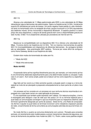 CDTC Centro de Difusão de Tecnologia e Conhecimento Brasil/DF
802.11b
Alcança uma velocidade de 11 Mbps padronizada pelo IEEE e uma velocidade de 22 Mbps
oferecida por alguns fabricantes não padronizados. Opera na freqüência de 2.4 GHz. Inicialmente
suporta 32 utilizadores por ponto de acesso. Um ponto negativo neste padrão é a alta interferên-
cia tanto na transmissão como na recepção de sinais, porque funcionam a 2,4 GHz equivalentes
aos telefones móveis, fornos microondas e dispositivos Bluetooth. O aspecto positivo é o baixo
preço dos seus dispositivos, a largura de banda gratuita bem como a disponibilidade gratuita em
todo mundo. O 802.11b é amplamente utilizado por provedores de internet sem ﬁo.
802.11g
Baseia-se na compatibilidade com os dispositivos 802.11b e oferece uma velocidade de 54
Mbps. Funciona dentro da freqüência de 2,4 GHz. Tem os mesmos inconvenientes do padrão
802.11b (incompatibilidades com dispositivos de diferentes fabricantes). As vantagens também
são as velocidades. Usa autenticação WEP estática. Torna-se por vezes difícil de conﬁgurar,
como Home Gateway, devido à sua freqüência de rádio.
Existem dois modos de transmissão de redes sem ﬁo:
• * Modo Ad-HOC
• * Modo Infra-estruturada
Modo Ad-HOC
A expressão latina ad hoc signiﬁca literalmente para isto, por exemplo, um instrumento ad hoc
é uma ferramenta elaborada especiﬁcamente para uma determinada ocasião ou situação ("cada
caso é um caso"). Num senso amplo, poder-se-ia traduzir ad hoc como especíﬁco ou especiﬁca-
mente.
Algo feito ad hoc ocorre ou é feito somente quando a situação assim o exige ou o torna de-
sejável ao invés de ser planejado e preparado antecipadamente ou fazer parte de um plano mais
geral.
Um processo ad hoc consiste em um processo em que nenhuma técnica reconhecida é em-
pregada e/ou cujas fases variam em cada aplicação do processo.
É uma expressão que também pode expressar sem cabeça. Em telecomunicações, o termo
é empregado para designar o tipo de rede que não possui um nó ou terminal especial para o
qual todas as comunicações convergem e que as encaminha para os respectivos destinos (este
terminal é geralmente designado por ponto de acesso). Desta forma, uma Rede de computado-
res Ad-hoc é aquela na qual todos os terminais funcionam como roteadores (repassam pacotes
de rede), encaminhando de forma comunitária as comunicações advindas de seus terminais vizi-
nhos.
No modo Ad-Hoc o usuário se comunica diretamente com outro(s). Pensado para conexões
pontuais, só recentemente este modelo passou a prover mecanismos robustos de segurança, por
conta do fechamento de padrões mais modernos (802.11i). Porém, estes novos padrões exigem
85
 