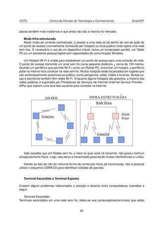 CDTC Centro de Difusão de Tecnologia e Conhecimento Brasil/DF
placas também mais modernas e que ainda não são a maioria no mercado.
Modo Infra-estruturada
Neste modo de conexão centralizada, o acesso a uma rede se dá dentro do raio de ação de
um ponto de acesso (normalmente conhecido por hotspot) ou local público onde opere uma rede
sem ﬁos. É necessário o uso de um dispositivo móvel, como um computador portátil, um Tablet
PC ou um assistente pessoal digital com capacidades de comunicação Wireless.
Um Hotspot Wi-Fi é criado para estabelecer um ponto de acesso para uma conexão de rede.
O ponto de acesso transmite um sinal sem ﬁo numa pequena distância ¿ cerca de 100 metros.
Quando um periférico que permite Wi-Fi, como um Pocket PC, encontrar um hotspot, o periférico
pode na mesma hora conectar na rede sem ﬁo. Muitos hotspots estão localizados em lugares que
são confortavelmente acessíveis ao público, como aeroportos, cafés, hotéis e livrarias. Muitas ca-
sas e escritórios também têm redes Wi-Fi. Enquanto alguns hotspots são gratuitos, a maioria das
redes públicas é suportada por Provedores de Serviços de Internet (Internet Service Provider -
ISPs) que cobram uma taxa dos usuários para conectar na Internet.
Vale ressaltar que em Redes sem ﬁo, o meio no qual você irá transmitir, não possui nenhum
encapsulamento físico. Logo, isso deixa a transmissão passível de muitas interferências e ruídos.
Devido ao fato de não ter nehuma forma de contenção física da transmissão, não é possível
utilizar o esquema CSMA/CD para identiﬁcar colisões de pacotes.
Terminal Escondido e Terminal Exposto
Existem alguns problemas relacionados a posição e alcance entre computadores ilustrados a
seguir.
Terminal Escondido
Terminais escondidos em uma rede sem ﬁo, refere-se aos computadores(terminais) que estão
86
 