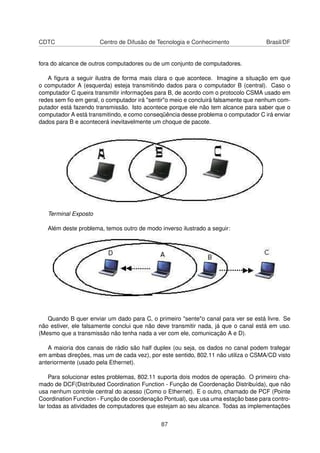 CDTC Centro de Difusão de Tecnologia e Conhecimento Brasil/DF
fora do alcance de outros computadores ou de um conjunto de computadores.
A ﬁgura a seguir ilustra de forma mais clara o que acontece. Imagine a situação em que
o computador A (esquerda) esteja transmitindo dados para o computador B (central). Caso o
computador C queira transmitir informações para B, de acordo com o protocolo CSMA usado em
redes sem ﬁo em geral, o computador irá "sentir"o meio e concluirá falsamente que nenhum com-
putador está fazendo transmissão. Isto acontece porque ele não tem alcance para saber que o
computador A está transmitindo, e como conseqüência desse problema o computador C irá enviar
dados para B e acontecerá inevitavelmente um choque de pacote.
Terminal Exposto
Além deste problema, temos outro de modo inverso ilustrado a seguir:
Quando B quer enviar um dado para C, o primeiro "sente"o canal para ver se está livre. Se
não estiver, ele falsamente conclui que não deve transmitir nada, já que o canal está em uso.
(Mesmo que a transmissão não tenha nada a ver com ele, comunicação A e D).
A maioria dos canais de rádio são half duplex (ou seja, os dados no canal podem trafegar
em ambas direções, mas um de cada vez), por este sentido, 802.11 não utiliza o CSMA/CD visto
anteriormente (usado pela Ethernet).
Para solucionar estes problemas, 802.11 suporta dois modos de operação. O primeiro cha-
mado de DCF(Distributed Coordination Function - Função de Coordenação Distribuída), que não
usa nenhum controle central do acesso (Como o Ethernet). E o outro, chamado de PCF (Pointe
Coordination Function - Função de coordenação Pontual), que usa uma estação base para contro-
lar todas as atividades de computadores que estejam ao seu alcance. Todas as implementações
87
 