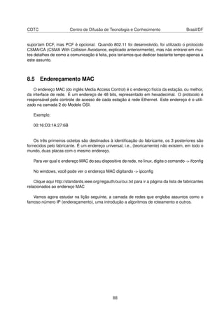 CDTC Centro de Difusão de Tecnologia e Conhecimento Brasil/DF
suportam DCF, mas PCF é opcional. Quando 802.11 foi desenvolvido, foi utilizado o protocolo
CSMA/CA (CSMA With Collision Avoidance, explicado anteriormente), mas não entrarei em mui-
tos detalhes de como a comunicação é feita, pois teríamos que dedicar bastante tempo apenas a
este assunto.
8.5 Endereçamento MAC
O endereço MAC (do inglês Media Access Control) é o endereço físico da estação, ou melhor,
da interface de rede. É um endereço de 48 bits, representado em hexadecimal. O protocolo é
responsável pelo controle de acesso de cada estação à rede Ethernet. Este endereço é o utili-
zado na camada 2 do Modelo OSI.
Exemplo:
00:16:D3:1A:27:6B
Os três primeiros octetos são destinados à identiﬁcação do fabricante, os 3 posteriores são
fornecidos pelo fabricante. É um endereço universal, i.e., (teoricamente) não existem, em todo o
mundo, duas placas com o mesmo endereço.
Para ver qual o endereço MAC do seu dispositivo de rede, no linux, digite o comando -> ifconﬁg
No windows, você pode ver o endereço MAC digitando -> ipconﬁg
Clique aqui http://standards.ieee.org/regauth/oui/oui.txt para ir a página da lista de fabricantes
relacionados ao endereço MAC
Vamos agora estudar na lição seguinte, a camada de redes que engloba assuntos como o
famoso número IP (enderaçamento), uma introdução a algoritmos de roteamento e outros.
88
 