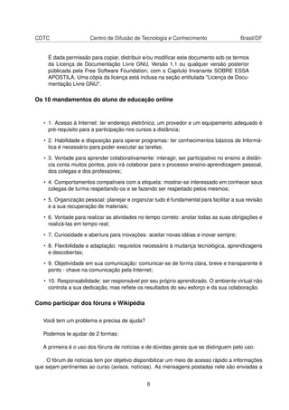CDTC Centro de Difusão de Tecnologia e Conhecimento Brasil/DF
É dada permissão para copiar, distribuir e/ou modiﬁcar este documento sob os termos
da Licença de Documentação Livre GNU, Versão 1.1 ou qualquer versão posterior
públicada pela Free Software Foundation; com o Capitulo Invariante SOBRE ESSA
APOSTILA. Uma cópia da licença está inclusa na seção entitulada "Licença de Docu-
mentação Livre GNU".
Os 10 mandamentos do aluno de educação online
• 1. Acesso à Internet: ter endereço eletrônico, um provedor e um equipamento adequado é
pré-requisito para a participação nos cursos a distância;
• 2. Habilidade e disposição para operar programas: ter conhecimentos básicos de Informá-
tica é necessário para poder executar as tarefas;
• 3. Vontade para aprender colaborativamente: interagir, ser participativo no ensino a distân-
cia conta muitos pontos, pois irá colaborar para o processo ensino-aprendizagem pessoal,
dos colegas e dos professores;
• 4. Comportamentos compatíveis com a etiqueta: mostrar-se interessado em conhecer seus
colegas de turma respeitando-os e se fazendo ser respeitado pelos mesmos;
• 5. Organização pessoal: planejar e organizar tudo é fundamental para facilitar a sua revisão
e a sua recuperação de materiais;
• 6. Vontade para realizar as atividades no tempo correto: anotar todas as suas obrigações e
realizá-las em tempo real;
• 7. Curiosidade e abertura para inovações: aceitar novas idéias e inovar sempre;
• 8. Flexibilidade e adaptação: requisitos necessário à mudança tecnológica, aprendizagens
e descobertas;
• 9. Objetividade em sua comunicação: comunicar-se de forma clara, breve e transparente é
ponto - chave na comunicação pela Internet;
• 10. Responsabilidade: ser responsável por seu próprio aprendizado. O ambiente virtual não
controla a sua dedicação, mas reﬂete os resultados do seu esforço e da sua colaboração.
Como participar dos fóruns e Wikipédia
Você tem um problema e precisa de ajuda?
Podemos te ajudar de 2 formas:
A primeira é o uso dos fóruns de notícias e de dúvidas gerais que se distinguem pelo uso:
. O fórum de notícias tem por objetivo disponibilizar um meio de acesso rápido a informações
que sejam pertinentes ao curso (avisos, notícias). As mensagens postadas nele são enviadas a
8
 